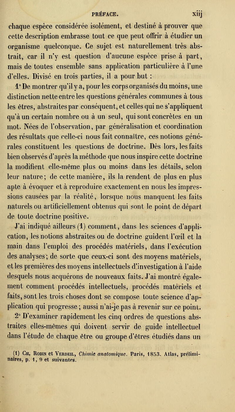 chaque espèce considérée isolément, et destiné à prouver que cette description embrasse tout ce que peut offrir à étudier un organisme quelconque. Ce sujet est naturellement très abs- trait, car il n'y est question d'aucune espèce prise à part, mais de toutes ensemble sans application particulière à l'une d'elles. Divisé en trois parties, il a pour but : 1° De montrer qu'il y a, pour les corps organisés du moins, une distinction nette entre les questions générales communes à tous les êtres, abstraites par conséquent, et celles qui ne s'appliquent qu'à un certain nombre ou à un seul, qui sont concrètes en un mot. Nées de l'observation, par généralisation et coordination des résultats que celle-ci nous fait connaître, ces notions géné- rales constituent les questions de doctrine. Dès lors, les faits bien observés d'après la méthode que nous inspire cette doctrine la modifient elle-même plus ou moins dans les détails, selon leur nature; de cette manière, ils la rendent de plus en plus apte à évoquer et à reproduire exactement en nous les impres- sions causées par la réalité, lorsque nous manquent les faits naturels ou artificiellement obtenus qui sont le point de départ de toute doctrine positive. J'ai indiqué ailleurs (1) comment, dans les sciences d'appli- cation, les notions abstraites ou de doctrine guident l'œil et la main dans l'emploi des procédés matériels, dans l'exécution des analyses; de sorte que ceux-ci sont des moyens matériels, et les premières des moyens intellectuels d'investigation à l'aide desquels nous acquérons de nouveaux faits. J'ai montré égale- ment comment procédés intellectuels, procédés matériels et faits, sont les trois choses dont se compose toute science d'ap- plication qui progresse ; aussi n'ai-je pas à revenir sur ce point. 2° D'examiner rapidement les cinq ordres de questions abs- traites elles-mêmes qui doivent servir de guide intellectuel dans l'étude de chaque être ou groupe d'êtres étudiés dans un (1) Ch. Robin et Verdeil, Chimie analomique. Paris, 1853. Atlas, prélimi-