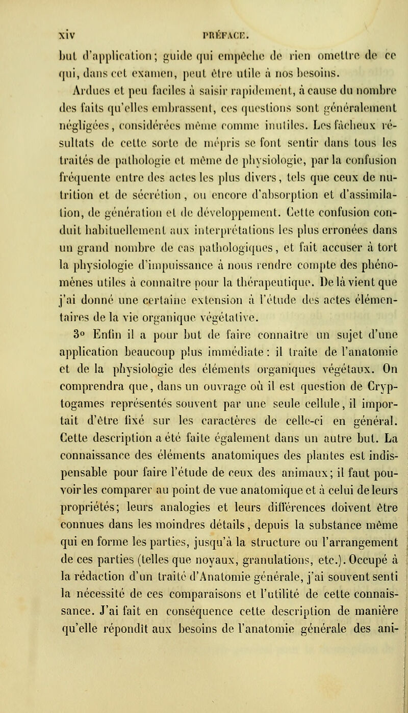 but d'application; guide qui empêche de rien omettre de ce qui, dans cet examen, peut être utile à nos besoins. Ardues et peu faciles à saisir rapidement, à cause du nombre des laits qu'elles embrassent, ces questions sont généralement négligées, considérées même comme inutiles. Les fâcheux ré- sultats de cette sorte de mépris se font sentir dans tous les traités de pathologie et même de physiologie, parla confusion fréquente entre des actes les plus divers, tels que ceux de nu- trition et de sécrétion , ou encore d'absorption et d'assimila- tion, de génération et de développement. Cette confusion con- duit habituellement aux interprétations les plus erronées dans un grand nombre de cas pathologiques, et fait accuser à tort la physiologie d'impuissance à nous rendre compte des phéno- mènes utiles à connaître pour la thérapeutique. De là vient que j'ai donné une certaine extension à l'étude des actes élémen- taires de la vie organique végétative. 3° Enlin il a pour but de faire connaître un sujet d'une application beaucoup plus immédiate : il traite de l'anatomie et de la physiologie des éléments organiques végétaux. On comprendra que, dans un ouvrage où il est question de Cryp- togames représentés souvent par une seule cellule, il impor- tait d'être lixé sur les caractères de celle-ci en général. Cette description a été faite également dans un autre but. La connaissance des éléments anatomiques des plantes est indis- pensable pour faire l'étude de ceux des animaux; il faut pou- voiries comparer au point de vue anatomique et à celui de leurs propriétés; leurs analogies et leurs différences doivent être connues dans les moindres détails, depuis la substance même qui en forme les parties, jusqu'à la structure ou l'arrangement de ces parties (telles que noyaux, granulations, etc.). Occupé à la rédaction d'un traité d'Anatomie générale, j'ai souvent senti la nécessité de ces comparaisons et l'utilité de cette connais- sance. J'ai fait en conséquence cette description de manière qu'elle répondît aux besoins de l'anatomie générale des ani-