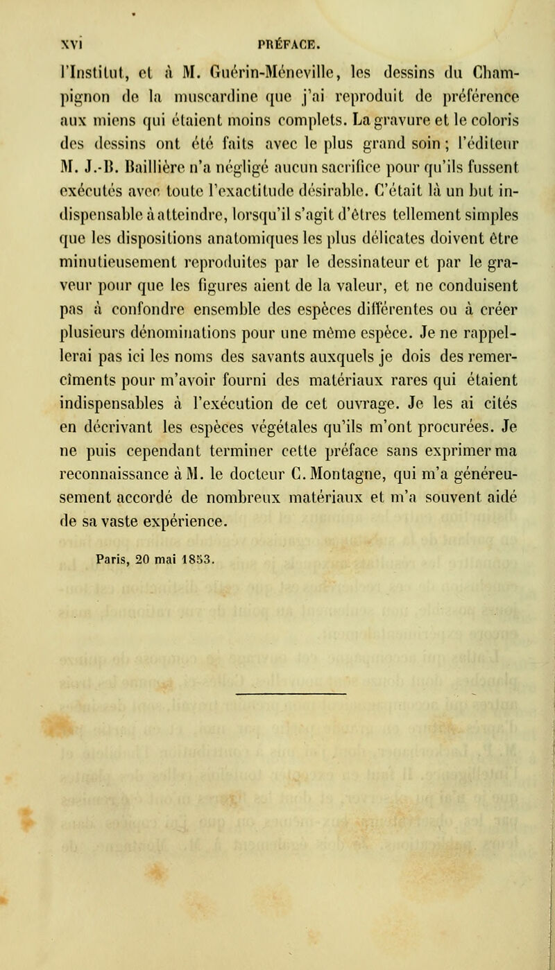 L'Institut^ et à M. Guérin-Méneville, les dessins du Cham- pignon de la muscardine que j'ai reproduit de préférence aux miens qui étaient moins complets. La gravure et le coloris des dessins ont été faits avec le plus grand soin ; l'éditeur M. J.-B. Baillière n'a négligé aucun sacrifice pour qu'ils fussent exécutés avec toute l'exactitude désirable. C'était là un but in- dispensable à atteindre, lorsqu'il s'agit d'êtres tellement simples que les dispositions anatomiques les plus délicates doivent être minutieusement reproduites par le dessinateur et par le gra- veur pour que les figures aient de la valeur, et ne conduisent pas à confondre ensemble des espèces différentes ou à créer plusieurs dénominations pour une môme espèce. Je ne rappel- lerai pas ici les noms des savants auxquels je dois des remer- ciements pour m'avoir fourni des matériaux rares qui étaient indispensables à l'exécution de cet ouvrage. Je les ai cités en décrivant les espèces végétales qu'ils m'ont procurées. Je ne puis cependant terminer cette préface sans exprimer ma reconnaissance à M. le docteur C. Montagne, qui m'a généreu- sement accordé de nombreux matériaux et m'a souvent aidé de sa vaste expérience. Paris, 20 mai 1853.