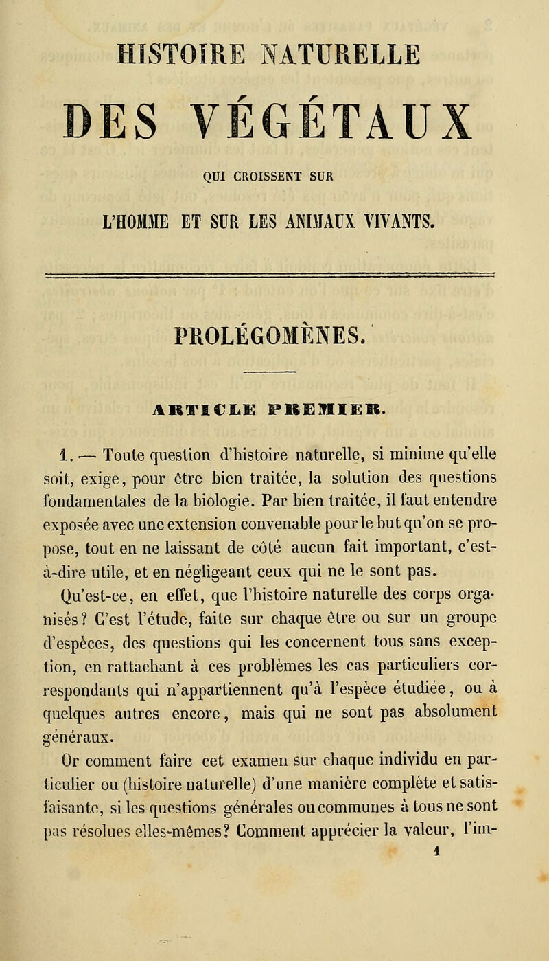 HISTOIRE NATURELLE DES VÉGÉTAUX QUI CROISSENT SUR L'HOMME ET SUR LES ANIMAUX VIVANTS. PROLÉGOMÈNES. ARTICLE PREMIER. 1. — Toute question d'histoire naturelle, si minime qu'elle soit, exige, pour être bien traitée, la solution des questions fondamentales de la biologie. Par bien traitée, il faut entendre exposée avec une extension convenable pour le but qu'on se pro- pose, tout en ne laissant de côté aucun fait important, c'est- à-dire utile, et en négligeant ceux qui ne le sont pas. Qu'est-ce, en effet, que l'histoire naturelle des corps orga- nisés ? C'est l'étude, faite sur chaque être ou sur un groupe d'espèces, des questions qui les concernent tous sans excep- tion, en rattachant à ces problèmes les cas particuliers cor- respondants qui n'appartiennent qu'à l'espèce étudiée, ou à quelques autres encore, mais qui ne sont pas absolument généraux. Or comment faire cet examen sur chaque individu en par- ticulier ou (histoire naturelle) d'une manière complète et satis- faisante, si les questions générales ou communes à tous ne sont pas résolues elles-mêmes? Comment apprécier la valeur, l'im-