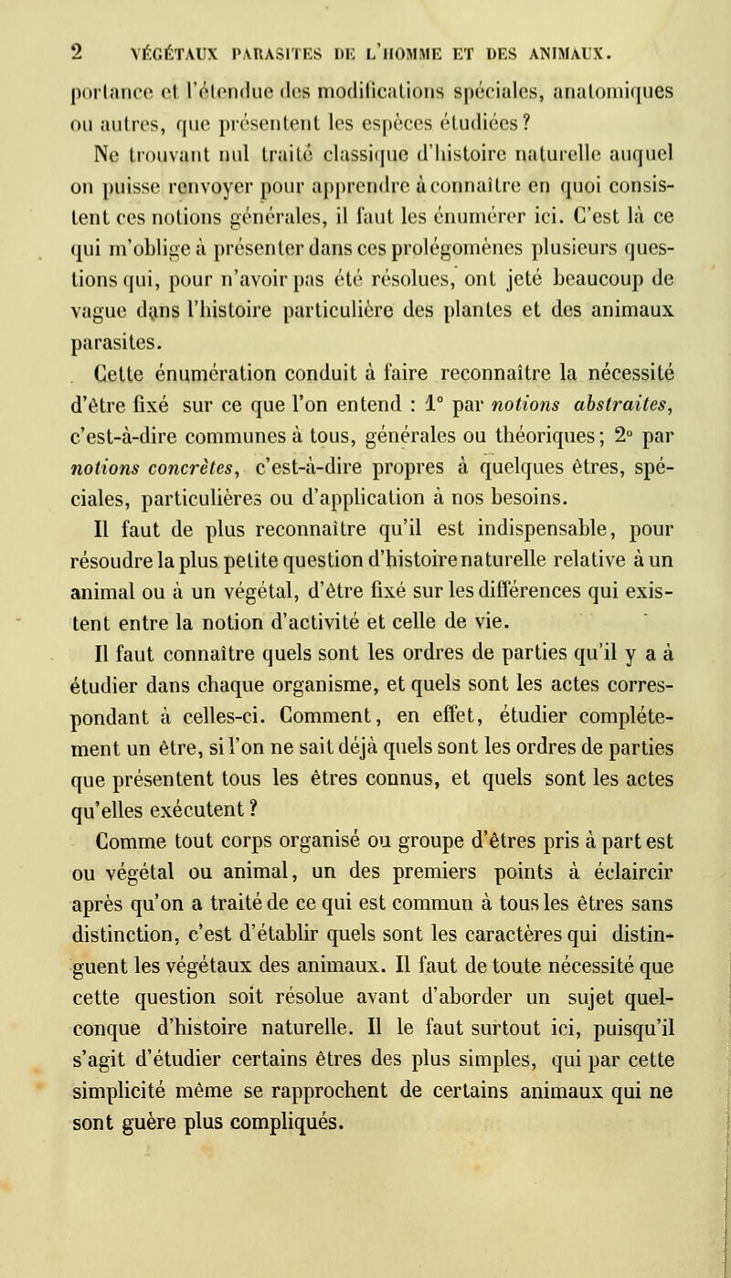 portance ej l'étendue dee modifications spéciales, anatomiques ou autres, que présentent les espèces étudiées? Ne trouvant nul traité classique d'histoire naturelle auquel on puisse renvoyer pour apprendre à connaître en quoi consis- tent ces notions générales, il faut les énumérer ici. C'est là ce qui m'obligea présenter dans ces prolégomènes plusieurs ques- tions qui, pour n'avoir pas été résolues, ont jeté beaucoup de vague dans l'histoire particulière des plantes et des animaux parasites. Cette énumération conduit à faire reconnaître la nécessité d'être fixé sur ce que l'on entend : 1° par notions abstraites, c'est-à-dire communes à tous, générales ou théoriques ; 2° par notions concrètes, c'est-à-dire propres à quelques êtres, spé- ciales, particulières ou d'application à nos besoins. Il faut de plus reconnaître qu'il est indispensable, pour résoudre la plus petite question d'histoire naturelle relative à un animal ou à un végétal, d'être fixé sur les différences qui exis- tent entre la notion d'activité et celle de vie. Il faut connaître quels sont les ordres de parties qu'il y a à étudier dans chaque organisme, et quels sont les actes corres- pondant à celles-ci. Comment, en effet, étudier complète- ment un être, si l'on ne sait déjà quels sont les ordres de parties que présentent tous les êtres connus, et quels sont les actes qu'elles exécutent ? Comme tout corps organisé ou groupe d'êtres pris à part est ou végétal ou animal, un des premiers points à éclaircir après qu'on a traité de ce qui est commun à tous les êtres sans distinction, c'est d'établir quels sont les caractères qui distin- guent les végétaux des animaux. Il faut de toute nécessité que cette question soit résolue avant d'aborder un sujet quel- conque d'histoire naturelle. Il le faut surtout ici, puisqu'il s'agit d'étudier certains êtres des plus simples, qui par cette simplicité même se rapprochent de certains animaux qui ne sont guère plus compliqués.