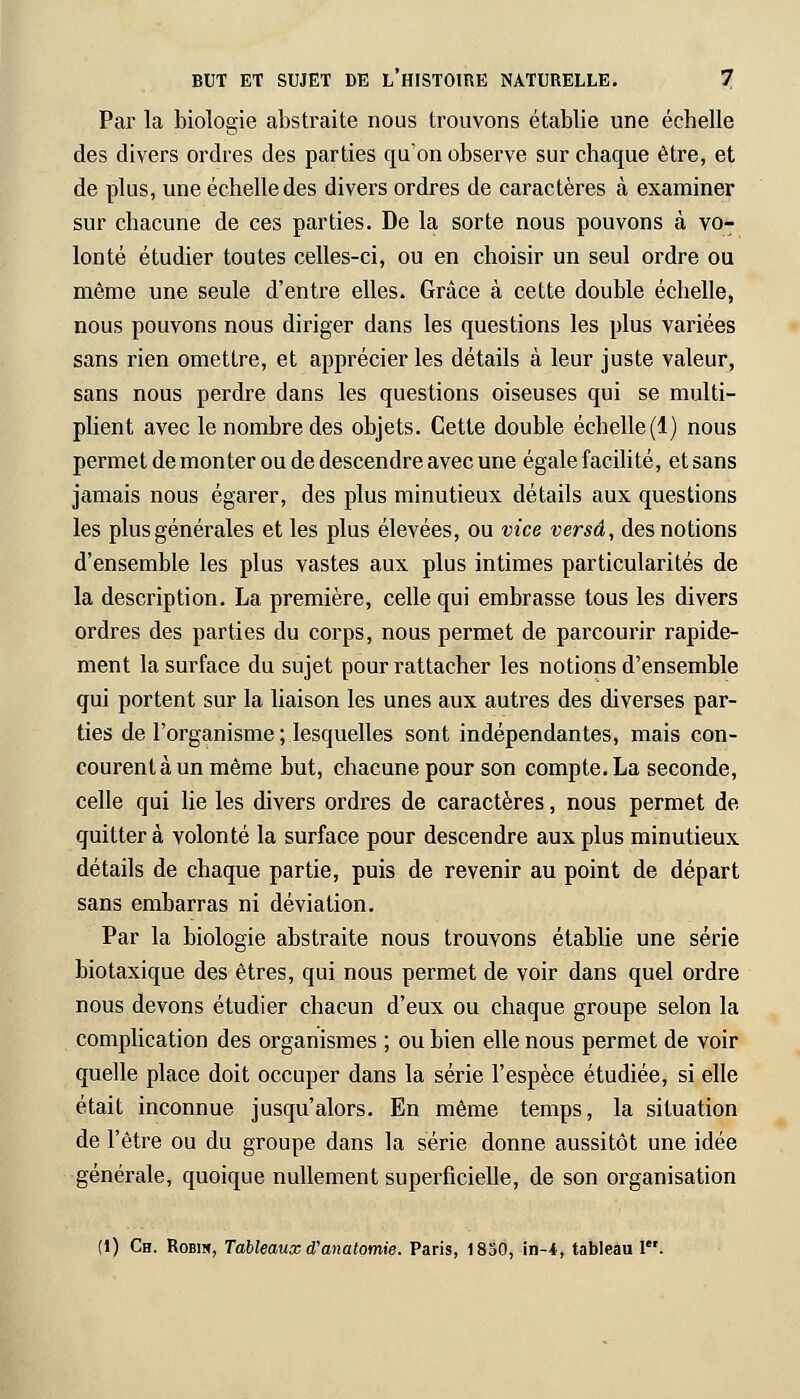 Par la biologie abstraite nous trouvons établie une échelle des divers ordres des parties qu'on observe sur chaque être, et de plus, une échelle des divers ordres de caractères à examiner sur chacune de ces parties. De la sorte nous pouvons à vo- lonté étudier toutes celles-ci, ou en choisir un seul ordre ou même une seule d'entre elles. Grâce à cette double échelle, nous pouvons nous diriger dans les questions les plus variées sans rien omettre, et apprécier les détails à leur juste valeur, sans nous perdre dans les questions oiseuses qui se multi- plient avec le nombre des objets. Cette double échelle (1) nous permet de monter ou de descendre avec une égale facilité, et sans jamais nous égarer, des plus minutieux détails aux questions les plus générales et les plus élevées, ou vice versa, des notions d'ensemble les plus vastes aux plus intimes particularités de la description. La première, celle qui embrasse tous les divers ordres des parties du corps, nous permet de parcourir rapide- ment la surface du sujet pour rattacher les notions d'ensemble qui portent sur la liaison les unes aux autres des diverses par- ties de l'organisme ; lesquelles sont indépendantes, mais con- courent à un même but, chacune pour son compte. La seconde, celle qui lie les divers ordres de caractères, nous permet de quittera volonté la surface pour descendre aux plus minutieux détails de chaque partie, puis de revenir au point de départ sans embarras ni déviation. Par la biologie abstraite nous trouvons établie une série biotaxique des êtres, qui nous permet de voir dans quel ordre nous devons étudier chacun d'eux ou chaque groupe selon la complication des organismes ; ou bien elle nous permet de voir quelle place doit occuper dans la série l'espèce étudiée, si elle était inconnue jusqu'alors. En même temps, la situation de l'être ou du groupe dans la série donne aussitôt une idée générale, quoique nullement superficielle, de son organisation (1) Ch. Robin, Tableaux d'anatomie. Paris, 1830, in-4, tableau I.