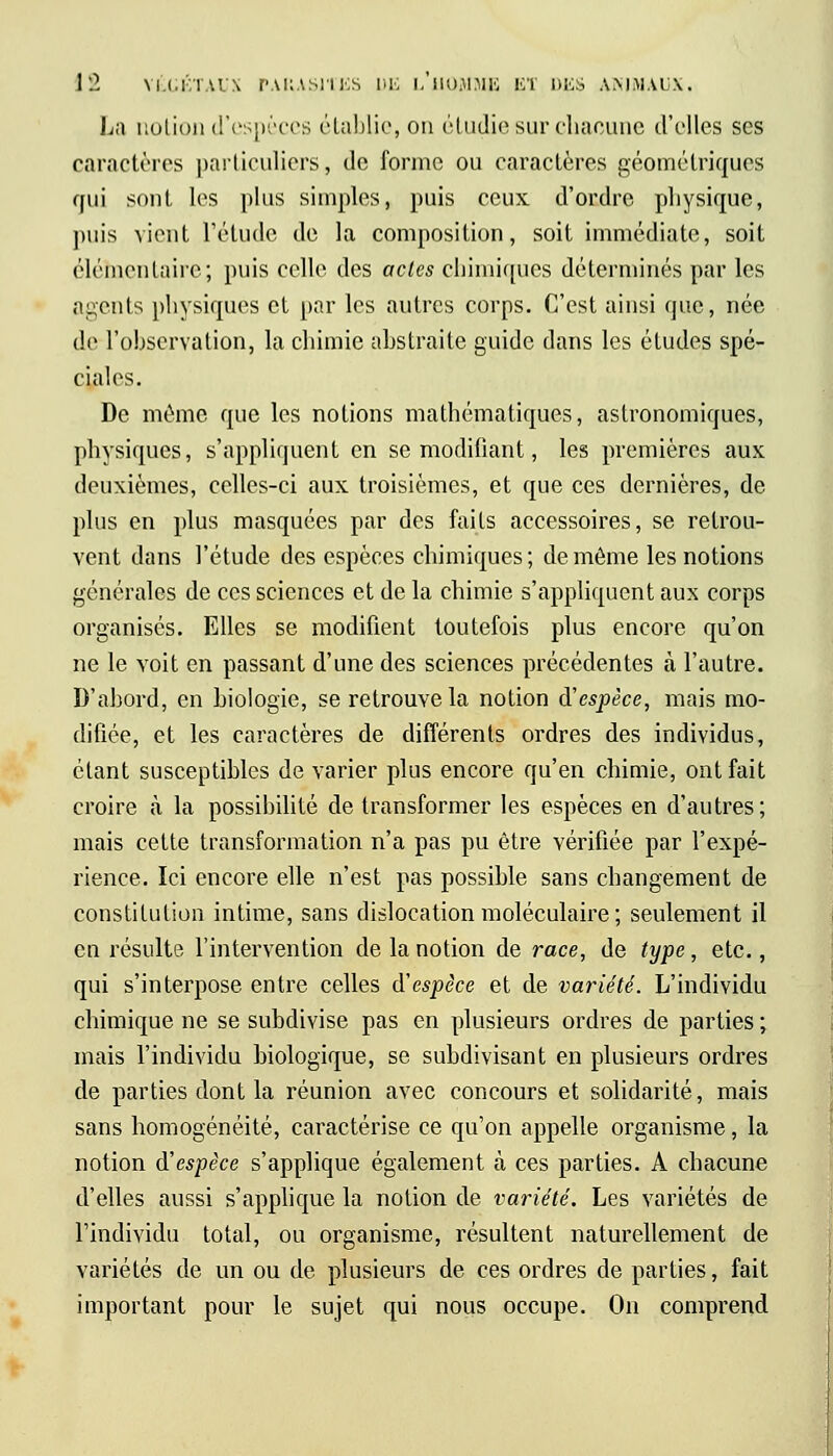 La notion d'espèces établie, on étudie sur chacune d'elles ses caractères particuliers, de forme ou caractères géométriques qui sont les plus simples, puis ceux d'ordre physique, puis vient l'étude de la composition, soit immédiate, soit élémentaire; puis celle des actes chimiques déterminés par les agents physiques et par les autres corps. C'est ainsi que, née de l'observation, la chimie abstraite guide dans les études spé- ciales. De même que les notions mathématiques, astronomiques, physiques, s'appliquent en se modifiant, les premières aux deuxièmes, celles-ci aux troisièmes, et que ces dernières, de plus en plus masquées par des faits accessoires, se retrou- vent dans l'étude des espèces chimiques ; de môme les notions générales de ces sciences et de la chimie s'appliquent aux corps organisés. Elles se modifient toutefois plus encore qu'on ne le voit en passant d'une des sciences précédentes à l'autre. D'abord, en hiologie, se retrouve la notion d'espèce, mais mo- difiée, et les caractères de différents ordres des individus, étant susceptibles de varier plus encore qu'en chimie, ont fait croire à la possibilité de transformer les espèces en d'autres; mais cette transformation n'a pas pu être vérifiée par l'expé- rience. Ici encore elle n'est pas possible sans changement de constitution intime, sans dislocation moléculaire ; seulement il en résulte l'intervention de la notion de race, de type, etc., qui s'interpose entre celles d'espèce et de variété. L'individu chimique ne se subdivise pas en plusieurs ordres de parties ; mais l'individu biologique, se subdivisant en plusieurs ordres de parties dont la réunion avec concours et solidarité, mais sans homogénéité, caractérise ce qu'on appelle organisme, la notion d'espèce s'applique également à ces parties. A chacune d'elles aussi s'applique la notion de variété. Les variétés de l'individu total, ou organisme, résultent naturellement de variétés de un ou de plusieurs de ces ordres de parties, fait important pour le sujet qui nous occupe. On comprend