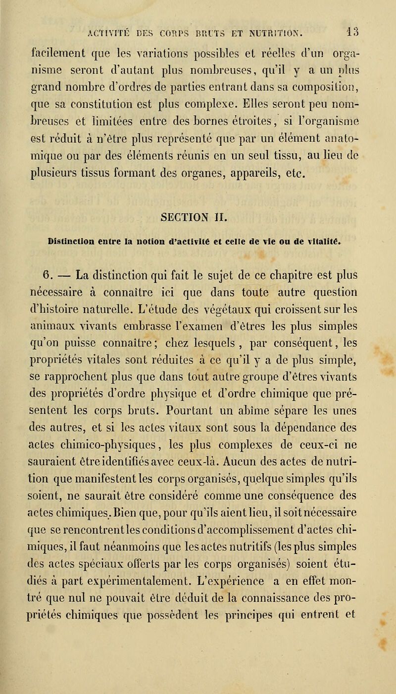 facilement que les variations possibles et réelles d'un orga- nisme seront d'autant plus nombreuses, qu'il y a un plus grand nombre d'ordres de parties entrant dans sa composition, que sa constitution est plus complexe. Elles seront peu nom- breuses et limitées entre des bornes étroites, si l'organisme est réduit à n'être plus représenté que par un élément anato- mique ou par des éléments réunis en un seul tissu, au lieu de plusieurs tissus formant des organes, appareils, etc. SECTION II. Distinction entre la notion d'activité et celle de vie ou de vitalité. 6. — La distinction qui fait le sujet de ce chapitre est plus nécessaire à connaître ici que dans toute autre question d'histoire naturelle. L'étude des végétaux qui croissent sur les animaux vivants embrasse l'examen d'êtres les plus simples qu'on puisse connaître; chez lesquels, par conséquent, les propriétés vitales sont réduites à ce qu'il y a de plus simple, se rapprochent plus que clans tout autre groupe d'êtres vivants des propriétés d'ordre physique et d'ordre chimique que pré- sentent les corps bruts. Pourtant un abîme sépare les unes des autres, et si les actes vitaux sont sous la dépendance des actes chimico-physiques, les plus complexes de ceux-ci ne sauraient être identifiés avec ceux-là. Aucun des actes de nutri- tion que manifestent les corps organisés, quelque simples qu'ils soient, ne saurait être considéré comme une conséquence des actes chimiques. Bien que, pour qu'ils aient lieu, il soit nécessaire que se rencontrent les conditions d'accomplissement d'actes chi- miques, il faut néanmoins que les actes nutritifs (les plus simples des actes spéciaux offerts par les corps organisés) soient étu- diés à part expérimentalement. L'expérience a en effet mon- tré que nul ne pouvait être déduit de la connaissance des pro- priétés chimiques que possèdent les principes qui entrent et
