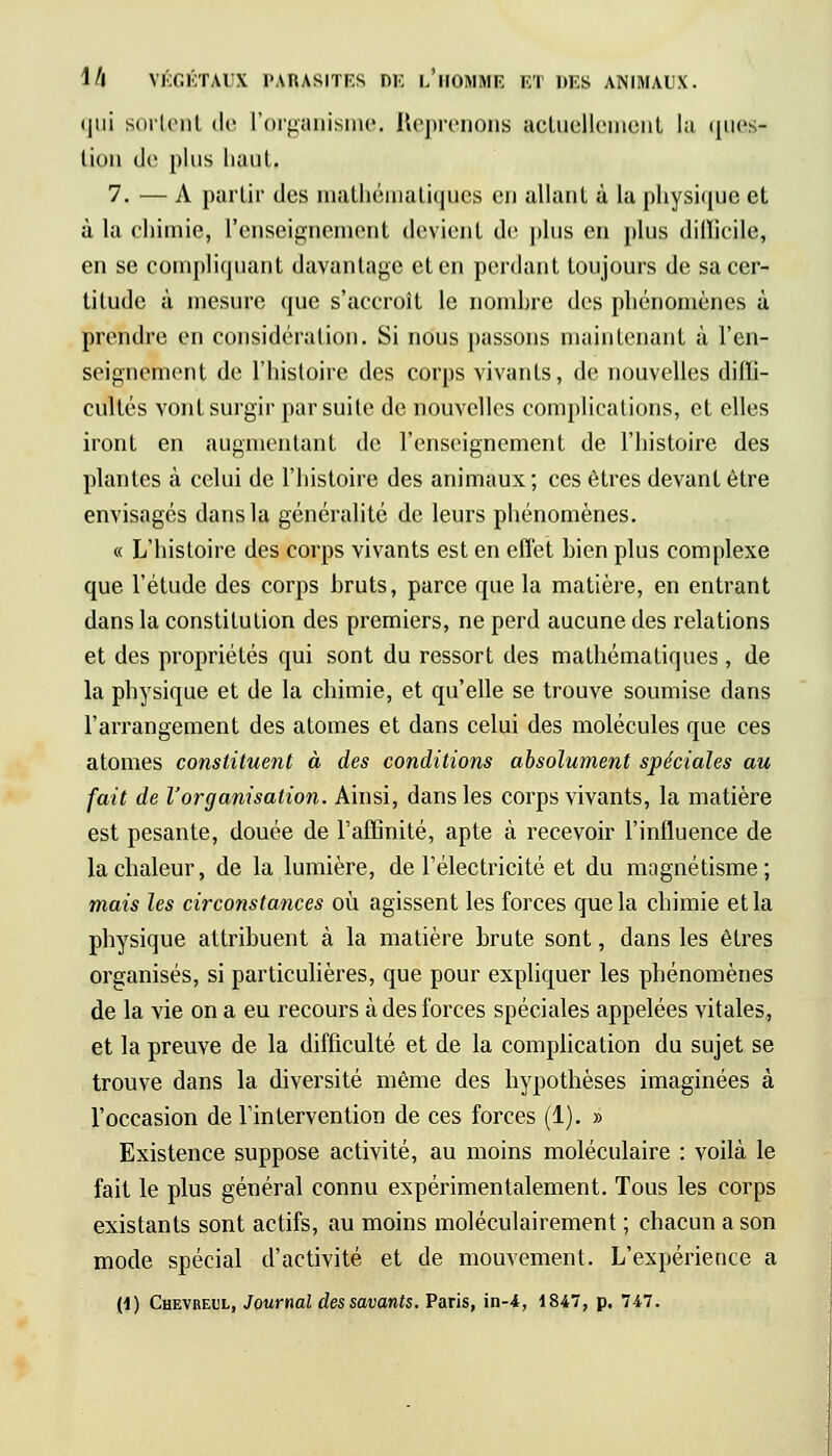(|ui sortent de L'organisme. Reprenons actuellement la ques- tion de pi us liant. 7. — A partir des mathématiques en allant à La physique et à la chimie, l'enseignement devient de plus en plus difficile, en se compliquant davantage et en perdant toujours de sa cer- titude à mesure que s'accroît le nombre des phénomènes à prendre en considération. Si nous passons maintenant à l'en- seignement de l'histoire des corps vivants, de nouvelles diffi- cultés vont surgir par suite de nouvelles complications, et elles iront en augmentant de l'enseignement de l'histoire des plantes à celui de l'histoire des animaux ; ces êtres devant être envisagés dans la généralité de leurs phénomènes. « L'histoire des corps vivants est en effet bien plus complexe que l'étude des corps bruts, parce que la matière, en entrant dans la constitution des premiers, ne perd aucune des relations et des propriétés qui sont du ressort des mathématiques, de la physique et de la chimie, et qu'elle se trouve soumise dans l'arrangement des atomes et dans celui des molécules que ces atomes constituent à des conditions absolument spéciales au fait de l'organisation. Ainsi, dans les corps vivants, la matière est pesante, douée de l'affinité, apte à recevoir l'influence de la chaleur, de la lumière, de l'électricité et du magnétisme; mais les circonstances où agissent les forces que la chimie et la physique attribuent à la matière brute sont, dans les êtres organisés, si particulières, que pour expliquer les phénomènes de la vie on a eu recours à des forces spéciales appelées vitales, et la preuve de la difficulté et de la complication du sujet se trouve dans la diversité même des hypothèses imaginées à l'occasion de l'intervention de ces forces (1). » Existence suppose activité, au moins moléculaire : voilà le fait le plus général connu expérimentalement. Tous les corps existants sont actifs, au moins moléculairement ; chacun a son mode spécial d'activité et de mouvement. L'expérience a (1) Chevreul, Journal des savants. Paris, in-4, 1847, p. 747.