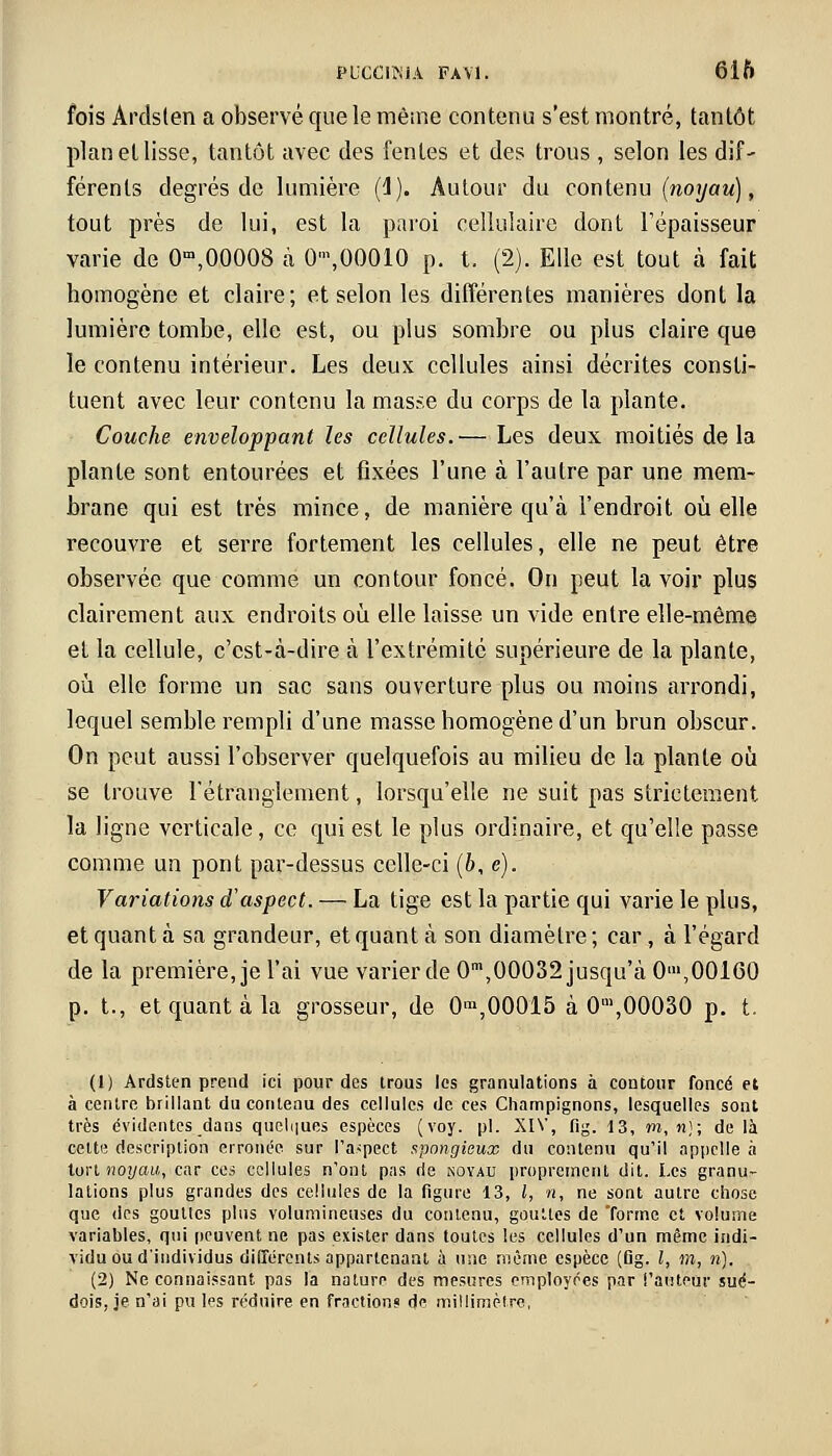 fois Arctslen a observé que le même contenu s'est montré, tantôt planellisse, tantôt avec des fentes et des trous , selon les dif- férents degrés de lumière (1). Autour du contenu (noyau), tout près de lui, est la paroi cellulaire dont l'épaisseur varie de 0m,00008 à 0\00010 p. t. (2). Elle est tout à fait homogène et claire; et selon les différentes manières dont la lumière tombe, elle est, ou plus sombre ou plus claire que le contenu intérieur. Les deux cellules ainsi décrites consti- tuent avec leur contenu la masse du corps de la plante. Couche enveloppant les cellules. — Les deux moitiés de la plante sont entourées et fixées l'une à l'autre par une mem- brane qui est très mince, de manière qu'à l'endroit où elle recouvre et serre fortement les cellules, elle ne peut être observée que comme un contour foncé. On peut lavoir plus clairement aux endroits où elle laisse un vide entre elle-même et la cellule, c'est-à-dire à l'extrémité supérieure de la plante, où elle forme un sac sans ouverture plus ou moins arrondi, lequel semble rempli d'une masse homogène d'un brun obscur. On peut aussi l'observer quelquefois au milieu de la plante où se trouve l'étranglement, lorsqu'elle ne suit pas strictement la ligne verticale, ce qui est le plus ordinaire, et qu'elle passe comme un pont par-dessus celle-ci (b, e). Variations d'aspect. — La tige est la partie qui varie le plus, et quant à sa grandeur, et quant à son diamètre ; car, à l'égard de la première, je l'ai vue varier de 0m,00032 jusqu'à 0'»,00160 p. t., et quant à la grosseur, de 0ra,00015 à 0m,00030 p. t. (1) Ardsten prend ici pour des trous les granulations à contour foncé et à centre brillant du contenu des cellules de ces Champignons, lesquelles sont très évidentes dans quelques espèces (voy. pi. XIV, fig. 13, m, n); de là celte description erronée sur l'aspect spongieux du contenu qu'il appelle à tort noyau, car ces cellules n'ont pas rie noyau proprement dit. Les granu- lations plus grandes des cellules de la figure 13, l, n, ne sont autre chose que des gouttes plus volumineuses du contenu, gouttes de forme et volume variables, qui peuvent ne pas exister dans toutes les cellules d'un même indi- vidu ou d'individus différents appartenant à une même espèce (Dg. I, m, n). (2) Ne connaissant pas la nature des mesures employées par l'auteur sué- dois, je n'ai pu les réduire en fraction? de millimètre,