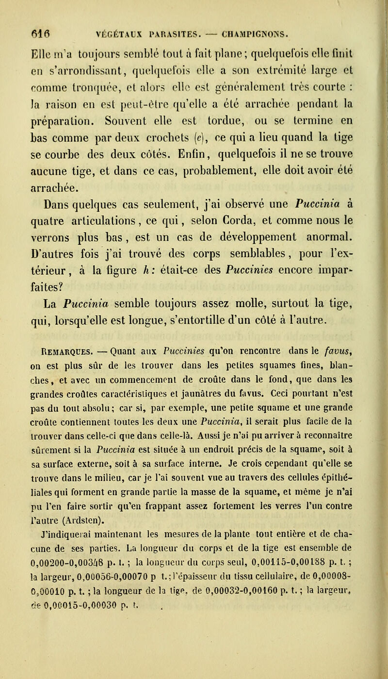Elle m'a toujours semblé toul à fait plane; quelquefois elle finit en s'arrondissant, quelquefois elle a son extrémité large et comme tronquée, et alors elle est généralement très courte : la raison en est peut-être qu'elle a été arrachée pendant la préparation. Souvent elle est tordue, ou se termine en bas comme par deux crochets (e), ce qui a lieu quand la tige se courbe des deux côtés. Enfin, quelquefois il ne se trouve aucune tige, et dans ce cas, probablement, elle doit avoir été arrachée. Dans quelques cas seulement, j'ai observé une Puccinia à quatre articulations , ce qui, selon Corda, et comme nous le verrons plus bas , est un cas de développement anormal. D'autres fois j'ai trouvé des corps semblables, pour l'ex- térieur , à la figure h : était-ce des Puccinies encore impar- faites? La Puccinia semble toujours assez molle, surtout la tige, qui, lorsqu'elle est longue, s'entortille d'un côté à l'autre. Remarques. — Quant aux Puccinies qu'on rencontre dans le favus, on est plus sûr de les trouver dans les petites squames fines, blan- ches, et avec un commencement de croûte dans le fond, que dans les grandes croûtes caractéristiques et jaunâtres du favus. Ceci pourtant n'est pas du tout absolu; car si, par exemple, une petite squame et une grande croûte contiennent toutes les deux une Puccinia, il serait plus facile de la trouver dans celle-ci que dans celle-là. Aussi je n'ai pu arriver à reconnaître sûrement si la Puccinia est située à un endroit précis de la squame, soit à sa surface externe, soit à sa surface interne. Je crois cependant qu'elle se trouve dans le milieu, car je l'ai souvent vue au travers des cellules épithé- liales qui forment en grande partie la masse de la squame, et même je n'ai pu l'en faire sortir qu'en frappant assez fortement les verres l'un contre l'autre (Ardstcn). J'indiquerai maintenant les mesures de la plante tout entière et de cha- cune de ses parties. La longueur du corps et de la tige est ensemble de 0,00200-0,003/i8 p. t. ; la longueur du corps seul, 0,00115-0,00188 p. t. ; la largeur, 0,00056-0,00070 p t. ; l'épaisseur du tissu cellulaire, de 0,00008- 0,00010 p. t. ; la longueur de la tige, de 0,00032-0,00160 p. t. ; la largeur. de 0,00015-0,00030 p. t.