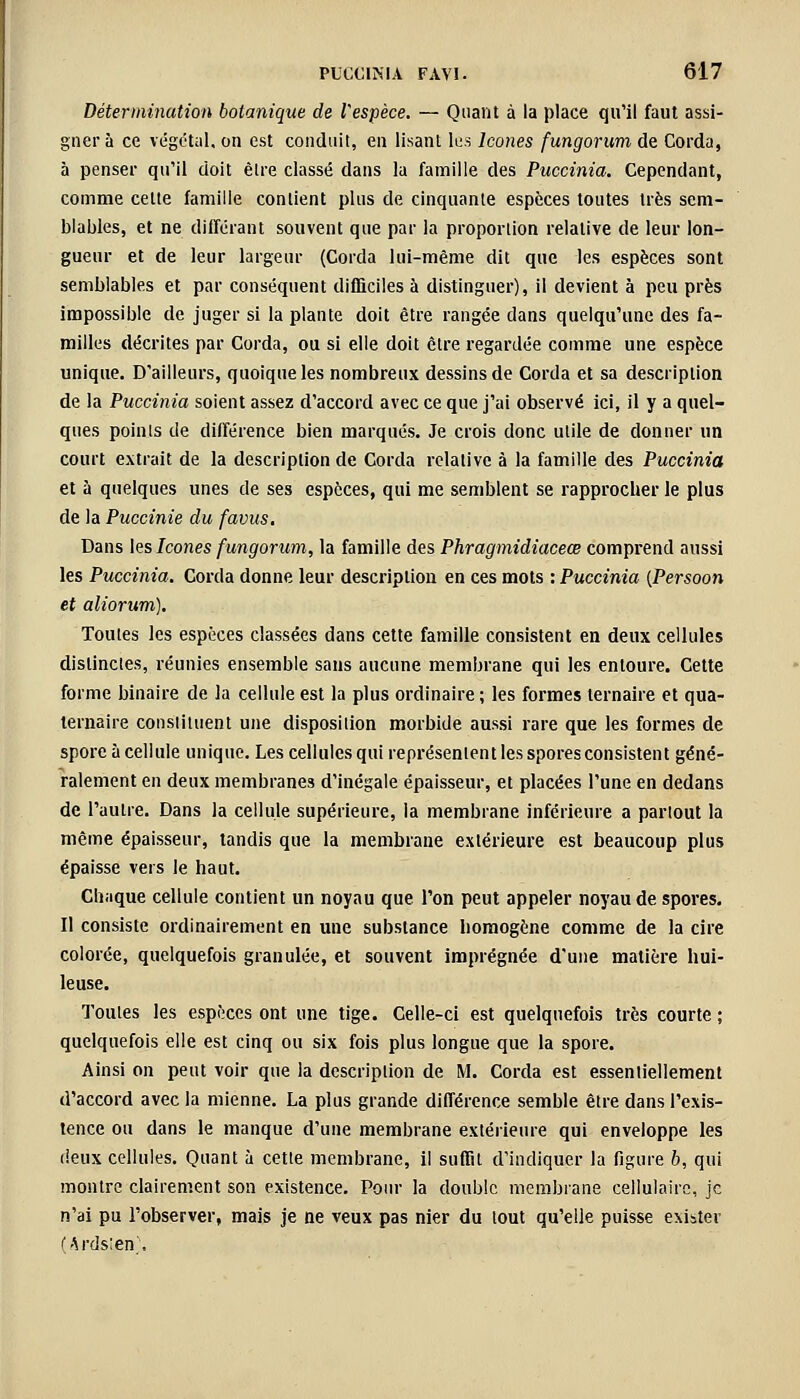 Détermination botanique de Vespèce. — Quant à la place qu'il faut assi- gner à ce végétal, on est conduit, en lisant les Icônes fungorum de Corda, à penser qu'il doit être classé dans la famille des Puccinia. Cependant, comme celte famille contient plus de cinquante espèces toutes très sem- blables, et ne différant souvent que par la proportion relative de leur lon- gueur et de leur largeur (Corda lui-même dit que les espèces sont semblables et par conséquent difficiles à distinguer), il devient à peu près impossible de juger si la plante doit être rangée dans quelqu'une des fa- milles décrites par Corda, ou si elle doit être regardée comme une espèce unique. D'ailleurs, quoique les nombreux dessins de Corda et sa description de la Puccinia soient assez d'accord avec ce que j'ai observé ici, il y a quel- ques points de différence bien marqués. Je crois donc utile de donner un court extrait de la description de Corda relative à la famille des Puccinia et à quelques unes de ses espèces, qui me semblent se rapprocher le plus de la Puccinie du favus. Dans les Icônes fungorum, la famille des Phragmidiaceœ comprend aussi les Puccinia. Corda donne leur description en ces mots : Puccinia {Persoon et aliorum). Toutes les espèces classées dans cette famille consistent en deux cellules distinctes, réunies ensemble sans aucune membrane qui les entoure. Cette forme binaire de la cellule est la plus ordinaire ; les formes ternaire et qua- ternaire constituent une disposition morbide aussi rare que les formes de spore à cellule unique. Les cellules qui représentent les spores consistent géné- ralement en deux membranes d'inégale épaisseur, et placées l'une en dedans de l'autre. Dans la cellule supérieure, la membrane inférieure a partout la même épaisseur, tandis que la membrane extérieure est beaucoup plus épaisse vers le haut. Chaque cellule contient un noyau que l'on peut appeler noyau de spores. Il consiste ordinairement en une substance homogène comme de la cire colorée, quelquefois granulée, et souvent imprégnée d'une matière hui- leuse. Toutes les espèces ont une tige. Celle-ci est quelquefois très courte ; quelquefois elle est cinq ou six fois plus longue que la spore. Ainsi on peut voir que la description de M. Corda est essentiellement d'accord avec la mienne. La plus grande différence semble être dans l'exis- tence ou dans le manque d'une membrane extérieure qui enveloppe les deux cellules. Quant à cette membrane, il suffit d'indiquer la figure b, qui montre clairement son existence. Pour la double membrane cellulaire, je n'ai pu l'observer, mais je ne veux pas nier du tout qu'elle puisse exister (Ards;en\