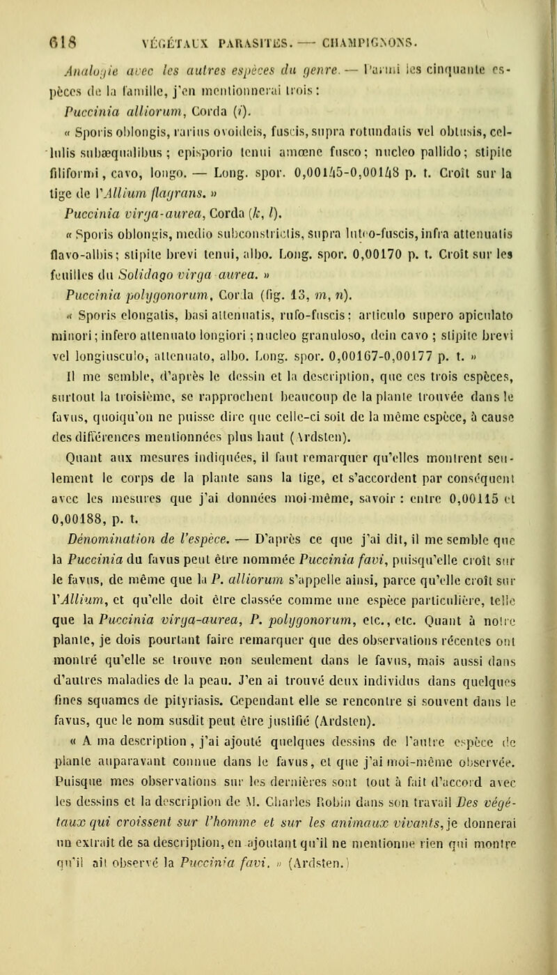Analogie avec les autres espèces du genre— Parmi les cinquante es- pèces de la famille, j'en mentionnerai trois ! Puccinia alliorum, Corda (/). « Iporis oblongis, rarius ovoideis, fuscis, supra rotundatis vel obtusis, cel- lulis subaequalibus ; episporio tenui amœnc fusco; nucleo pallido; stipile filiformi, cavo, lougo. — Long. spor. 0,OOlZi5-0,001/i8 p. t. Croît sur la tige de VAllium flagrans. » Puccinia virja-aurea, Corda (k, l). « Spoiis oblongis, medio subconstriclis, supra lutoo-fuscis,infra attenualis flavo-albis; stipite brevi tenui, albo. Long. spor. 0,00170 p. t. Croît sur les L: ni Iles du Soiidago virga aurea. » Puccinia polygonorum. Corda ((ig. 13, m, n). « Sporis elongalis, basi atténuâtis, rufo-fiiscis; articulo supero apiculato minori ; infero allenuato lougiori ; nucleo granuloso, dein cavo ; stipite brevi vel longiusculOj allenuato, albo. Long. spor. 0,00167-0,00177 p. t. » Il me semble, d'après le dessin et la description, que ces trois espèces, surtout la troisième, se rapprochent beaucoup de la plante trouvée dans le favus, quoiqu'on ne puisse dire que celle-ci soit de la même espèce, a cause des différences mentionnées plus haut (\rdstcn). Quant aux mesures indiquées, il faut remarquer qu'elles monlrent seu- lement le corps de la plante sans la tige, et s'accordent par conséquent avec les mesures que j'ai données moi-même, savoir: entre 0,00115 et 0,00188, p. t. Dénomination de l'espèce. — D'après ce que j'ai dit, il me semble que la Puccinia du favus peul être nommée Puccinia favi, puisqu'elle croît sur le favus, de même que la P. alliorum s'appelle ainsi, parce qu'elle croît sur VAllium, et qu'elle doit cire classée comme une espèce particulière, telle que la Puccinia virga-aurea, P. polygonorum, elc., etc. Quant à noire piaule, je dois pourtant faire remarquer que des observations récentes ont montré qu'elle se trouve non seulement dans le favus, mais aussi dans d'autres maladies de la peau. J'en ai trouvé deux individus dans quelques fines squames de pityriasis. Cependant elle se rencontre si souvent dans le favus, que le nom susdit peut être justifié (Ardslen). « A ma description , j'ai ajouté quelques dessins de l'autre espèce de plante auparavant connue dans le favus, et que j'ai moi-même observée. Puisque mes observations sur les dernières sont tout à fait d'accord avec les dessins et la description de M. Charles L'ohm dans son travail Des végé- taux qui croissent sur l'homme et sur les animaux vivants, je donnerai un extrait de sa description, en ajoutant qu'il ne mentionne rien qui montre qu'il ail observé la Puccinia favi. » (Ardsten.)
