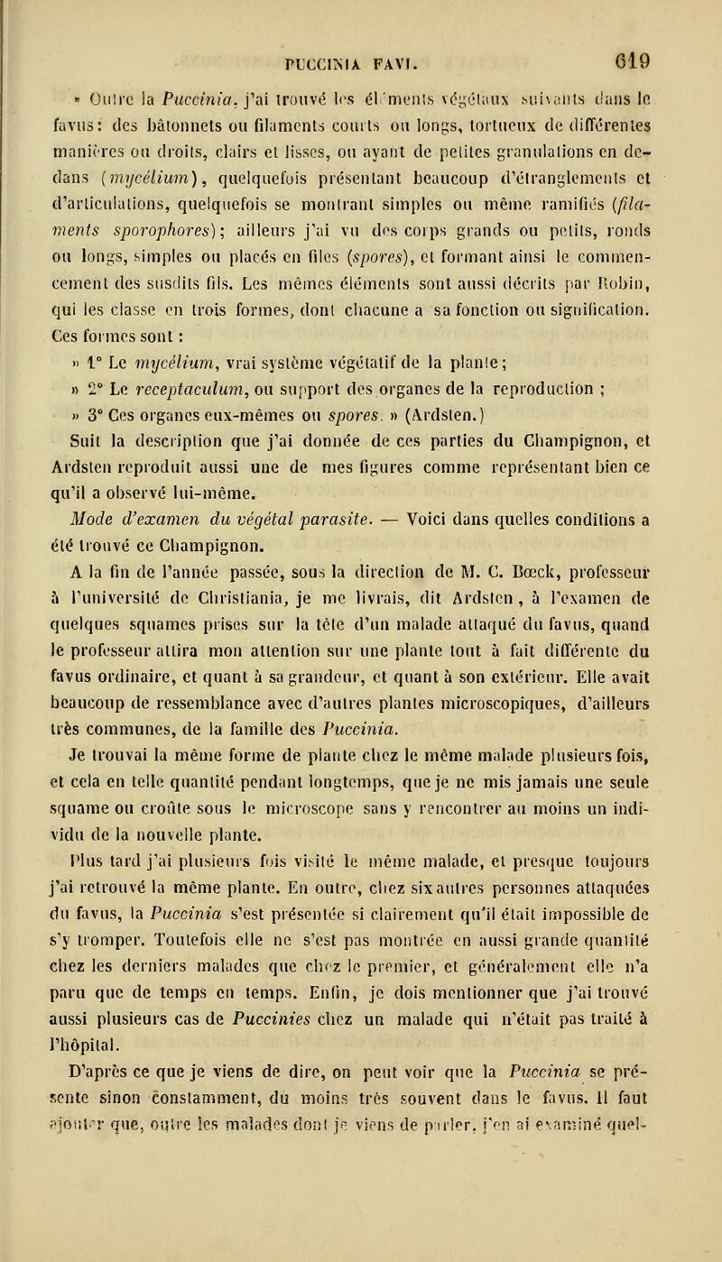 » Outre la Puoètnia, j'ai trouvé les éléments végétaux Mu\;:iits dans le fa vus: des bâtonnets ou filaments courts ou longs, tortueux de différentes manières ou droits, clairs et lisses, ou ayant de petites granulations en de- dans (mycélium), quelquefois présentant beaucoup d'étranglements et d'articulations, quelquefois se montrant simples ou même ramifiés (fila- ments sporophores); ailleurs j'ai vu des corps grands ou petits, ronds ou longs, simples ou placés en files (spores), et formant ainsi le commen- cement des susdits fils. Les mêmes éléments sont aussi décrits par Robin, qui les classe en trois formes, dont chacune a sa fonction ou signification. Ces formes sont : » t° Le mycélium, vrai système végétatif de la plante; » 2° Le receptaculum, ou support des organes de la reproduction ; » 3° Ces organes eux-mêmes ou spores. » (Ardslen.) Suit la description que j'ai donnée de ces parties du Champignon, et Ardslcn reproduit aussi une de mes figures comme représentant bien ce qu'il a observé lui-même. Mode d'examen du végétal parasite. — Voici dans quelles conditions a été trouvé ce Champignon. A la fin de l'année passée, sous la direction de M. C. Bœck, professeur à l'université de Christiania, je me livrais, dit Ardsten , à l'examen de quelques squames prises sur la tète d'un malade attaqué du favus, quand le professeur attira mon attention sur une plante tout à fait différente du favus ordinaire, et quant à sa grandeur, et quant à son extérieur. Elle avait beaucoup de ressemblance avec d'autres plantes microscopiques, d'ailleurs très communes, de la famille des Puccinia. Je trouvai la même forme de plante chez le même malade plusieurs fois, et cela en telle quantité pendant longtemps, que je ne mis jamais une seule squame ou croûte sous le microscope sans y rencontrer au moins un indi- vidu de la nouvelle plante. Plus tard j'ai plusieurs fois visité le même malade, et presque toujours j'ai retrouvé la même plante. En outre, chez six autres personnes attaquées du favus, la Puccinia s'est présentée si clairement qu'il était impossible de s'y tromper. Toutefois elle ne s'est pas montrée en aussi grande quantité chez les derniers malades que chez le premier, et généralement elle n'a paru que de temps en temps. Enfin, je dois mentionner que j'ai trouvé aussi plusieurs cas de Puccinies chez un malade qui n'était pas traité à l'hôpital. D'après ce que je viens de dire, on peut voir que la Puccinia se pré- sente sinon constamment, du moins très souvent dans le favus. il faut ajjtfut^r que, outre les malades dont je viens de puler, j'en ai examiné quel-