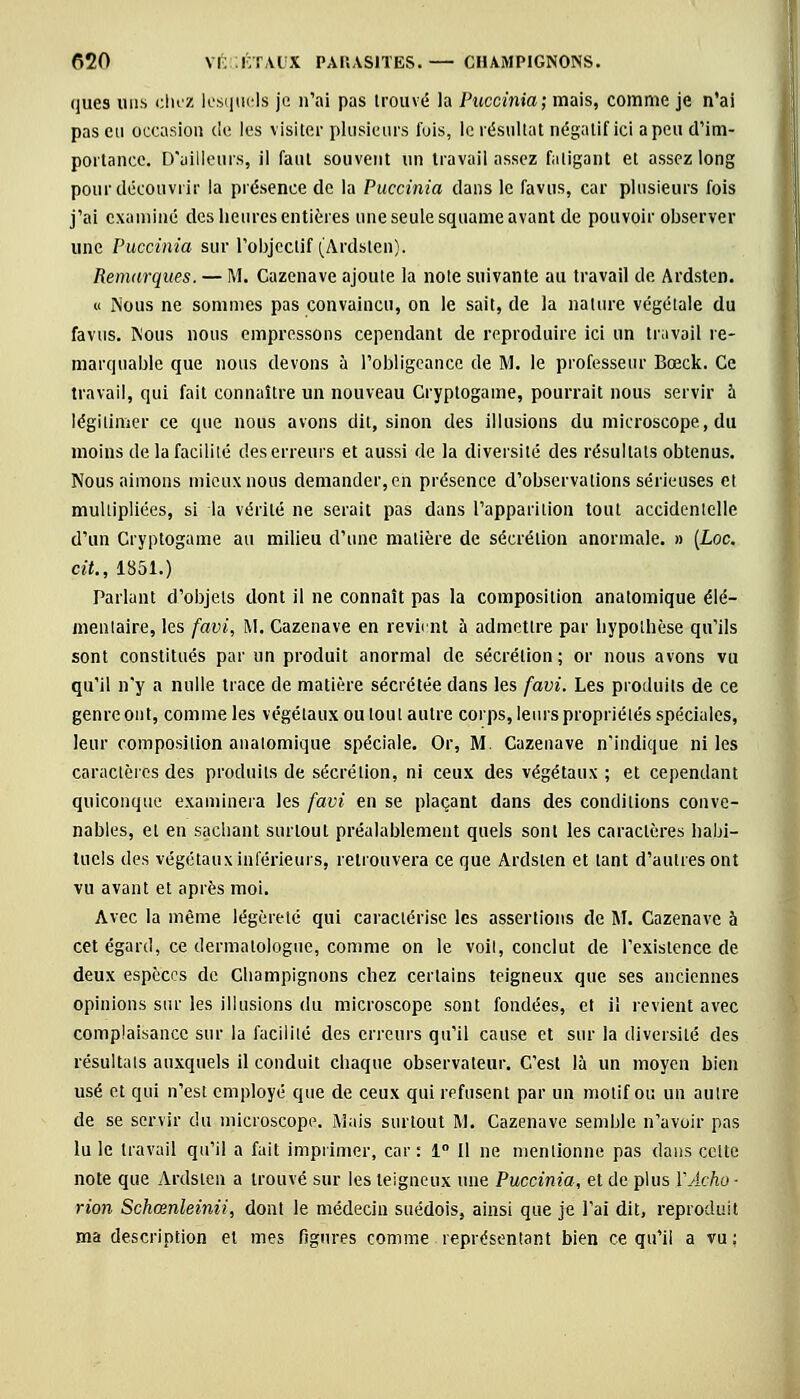 ques uns chez lesquels je n'ai pas trouvé la Puccinia; mais, comme je n'ai pas eu occasion de les visiter plusieurs fois, le résultat négatif ici a peu d'im- portance. D'ailleurs, il faut souvent un travail assez fatigant et assez long pour découvrir la présence de la Puccinia dans le favus, car plusieurs fois j'ai examiné des heures entières une seule squame avant de pouvoir observer une Puccinia sur l'objectif (Ardsten). Remarques. — M. Cazenave ajoute la note suivante au travail de Ardsten. « Nous ne sommes pas convaincu, on le sait, de la nature végétale du favus. Nous nous empressons cependant de reproduire ici un travail re- marquable que nous devons à l'obligeance de M. le professeur Bœck. Ce travail, qui fait connaître un nouveau Cryptogame, pourrait nous servir à légitimer ce que nous avons dit, sinon des illusions du microscope, du moins de la facilité des erreurs et aussi de la diversité des résultats obtenus. Nous aimons mieux nous demander, en présence d'observations sérieuses et multipliées, si la vérité ne serait pas dans l'apparition tout accidentelle d'un Cryptogame au milieu d'une matière de sécrétion anormale. » (Loc. cit., 1851.) Parlant d'objets dont il ne connaît pas la composition anatomique élé- mentaire, les favi, M. Cazenave en revient à admettre par hypothèse qu'ils sont constitués par un produit anormal de sécrétion; or nous avons vu qu'il n'y a nulle trace de matière sécrétée dans les favi. Les produits de ce genre ont, comme les végétaux ou tout autre corps, leurs propriétés spéciales, leur composition anatomique spéciale. Or, M. Cazenave n'indique ni les caractères des produits de sécrétion, ni ceux des végétaux ; et cependant quiconque examinera les favi en se plaçant dans des conditions conve- nables, et en sachant surtout préalablement quels sont les caractères habi- tuels des végétaux inférieurs, retrouvera ce que Ardsten et tant d'autres ont vu avant et après moi. Avec la même légèreté qui caractérise les assertions de M. Cazenave 5 cet égard, ce dermatologue, comme on le voit, conclut de l'existence de deux espèces de Champignons chez certains teigneux que ses anciennes opinions sur les illusions du microscope sont fondées, et il revient avec complaisance sur la facilité des erreurs qu'il cause et sur la diversité des résultats auxquels il conduit chaque observateur. C'est là un moyen bien usé et qui n'est employé que de ceux qui refusent par un motif ou un autre de se servir du microscope. Mais surtout M. Cazenave semble n'avoir pas lu le travail qu'il a fait imprimer, car: 1° Il ne mentionne pas dans celte note que Ardsten a trouvé sur les teigneux une Puccinia, et de plus VAcho- rion Schœnleinii, dont le médecin suédois, ainsi que je l'ai dit, reproduit ma description et mes figures comme représentant bien ce qu'il a vu: