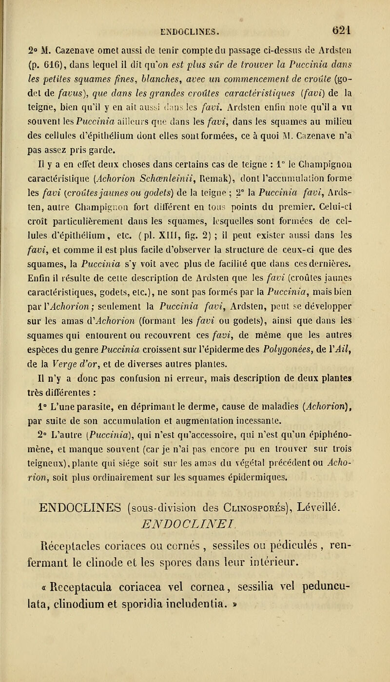 2° M. Cazenave omet aussi de tenir compte du passage ci-dessus de Ardsten (p. 616), dans lequel il dit qu'on est plus sûr de trouver la Puccinia dans les petites squames fines, blanches, avec un commencement de croûte (go- det de facus), que dans les grandes croûtes caractéristiques [favi) de la teigne, bien qu'il y en ait aussi dans les favi. Ardsten enfin noie qu'il a vu souvent les Puccinia ailleurs que dans les favi, dans les squames au milieu des cellules d'épi l'hélium dont elles sont formées, ce à quoi M. Cazenave n'a pas assez pris garde. Il y a en effet deux choses dans certains cas de teigne : 1° le Champignon caractéristique [Achorion Schœnleinii, Remak), dont l'accumulation forme les favi (croûtes jaunes ou godets) de la teigne ; T la Puccinia favi, Ards- ten, autre Champignon fort différent en tous points du premier. Celui-ci croît particulièrement dans les squames, lesquelles sont formées de cel- lules d'épithélium, etc. (pi. XIII, fig. 2) ; il peut exister aussi dans les favi, et comme il est plus facile d'observer la structure de ceux-ci que des squames, la Puccinia s'y voit avec plus de facilité que dans ces dernières. Enfin il résulte de cette description de Ardsten que les favi (croûtes jaunes caractéristiques, godets, etc.), ne sont pas forme's par la Puccinia, mais bien par Y Achorion ; seulement la Puccinia favi, Ardsten, peut se développer sur les amas d'Achorion (formant les favi ou godets), ainsi que dans les squames qui entourent ou recouvrent ces favi, de même que les autres espèces du genre Puccinia croissent sur l'épiderme des Pohjgonées, de Y Ail, de la Verge d'or, et de diverses autres plantes. Il n'y a donc pas confusion ni erreur, mais description de deux plantes très différentes : 1 L'une parasite, en déprimant le derme, cause de maladies {Achorion), par suite de son accumulation et augmentation incessante. 2° L'autre [Puccinia], qui n'est qu'accessoire, qui n'est qu'un épiphéno- mène, et manque souvent (car je n'ai pas encore pu en trouver sur trois teigneux),plante qui siège soit sur les amas du végétal précédent ou Acho- rion, soit plus ordinairement sur les squames épidermiques. ENDOCLINES (sous-division des Clinosporés), Léveillé. ENDOCLINEI. Réceptacles coriaces ou cornés, sessiles ou pédicules , ren- fermant le clinode et les spores dans leur intérieur. « Rcceptacula coriacea vel cornea, sessilia vel peduncu- lata, clinodium et sporidia inclurjentia. »