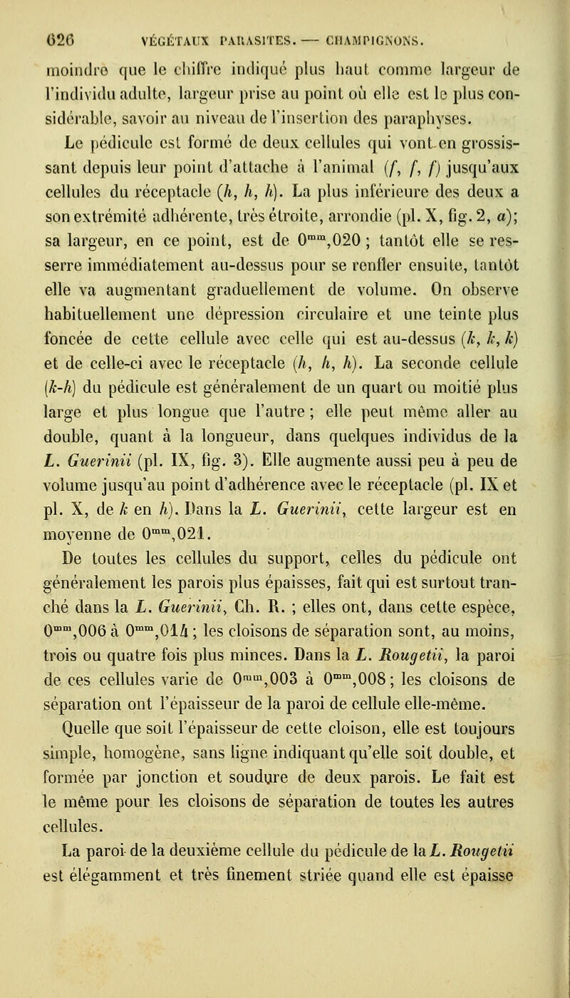 moindre que le chiffre incliqué plus haut comme largeur de l'individu adulte, largeur prise au point où elle est le plus con- sidérable, savoir au niveau de l'insertion des paraphyses. Le pédicule est formé de deux cellules qui vont en grossis- sant depuis leur point d'attache à l'animal (f, f, f) jusqu'aux cellules du réceptacle (/i, h, h). La plus inférieure des deux a son extrémité adhérente, très étroite, arrondie (pi. X, fig. 2, a); sa largeur, en ce point, est de 0mm,020 ; tantôt elle se res- serre immédiatement au-dessus pour se renfler ensuite, tantôt elle va augmentant graduellement de volume. On observe habituellement une dépression circulaire et une teinte plus foncée de cette cellule avec celle qui est au-dessus (k, k, k) et de celle-ci avec le réceptacle (h, h, h). La seconde cellule (k-h) du pédicule est généralement de un quart ou moitié plus large et plus longue que l'autre ; elle peut même aller au double, quant à la longueur, dans quelques individus de la L. Guerinii (pi. IX, fig. 3). Elle augmente aussi peu à peu de volume jusqu'au point d'adhérence avec le réceptacle (pi. IX et pi. X, de k en h). Dans la L. Guerinii, cette largeur est en moyenne de 0mm,021. De toutes les cellules du support, celles du pédicule ont généralement les parois plus épaisses, fait qui est surtout tran- ché dans la L. Guerinii, Ch. R. ; elles ont, dans cette espèce, 0mm,006 à 0mm,014 ; les cloisons de séparation sont, au moins, trois ou quatre fois plus minces. Dans la L. Rougetii, la paroi de ces cellules varie de 0ram,003 à 0mm,008; les cloisons de séparation ont l'épaisseur de la paroi de cellule elle-même. Quelle que soit l'épaisseur de cette cloison, elle est toujours simple, homogène, sans ligne indiquant qu'elle soit double, et formée par jonction et soudure de deux parois. Le fait est le même pour les cloisons de séparation de toutes les autres cellules. La paroi de la deuxième cellule du pédicule de la X,. Rougetii est élégamment et très finement striée quand elle est épaisse