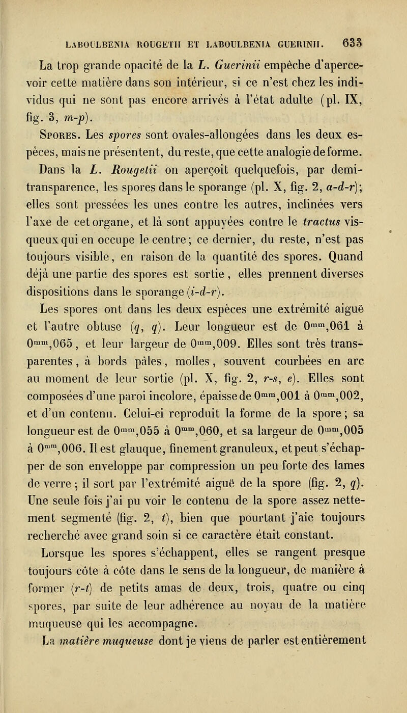 La trop grande opacité de la L. Guerinii empêche d'aperce- voir cette matière dans son intérieur, si ce n'est chez les indi- vidus qui ne sont pas encore arrivés à l'état adulte (pi. IX, fig. 3, m-p). Spores. Les spores sont ovales-allongées dans les deux es- pèces, mais ne présentent, du reste, que cette analogie de forme. Dans la L. Rougelii on aperçoit quelquefois, par demi- transparence, les spores dans le sporange (pi. X, fig. 2, a-d-r); elles sont pressées les unes contre les autres, inclinées vers l'axe de cet organe, et là sont appuyées contre le tractus vis- queux qui en occupe le centre; ce dernier, du reste, n'est pas toujours visible, en raison de la quantité des spores. Quand déjà une partie des spores est sortie , elles prennent diverses dispositions dans le sporange (i-d-r). Les spores ont dans les deux espèces une extrémité aiguë et l'autre obtuse (q, q). Leur longueur est de 0mm,06l à 0rani,065, et leur largeur de Om,009. Elles sont très trans- parentes , à bords pâles, molles, souvent courbées en arc au moment de leur sortie (pi. X, fig. 2, r-s, e). Elles sont composées d'une paroi incolore, épaisse de 0mm,001 à 0ram,002, et d'un contenu. Celui-ci reproduit la forme de la spore; sa longueur est de 0min,055 à 0mm,060, et sa largeur de 0iam,005 à 0n,m,006. Il est glauque, finement granuleux, et peut s'échap- per de son enveloppe par compression un peu forte des lames de verre 5 il sort par l'extrémité aiguë de la spore (fig. 2, q). Une seule fois j'ai pu voir le contenu de la spore assez nette- ment segmenté (fig. 2, t), bien que pourtant j'aie toujours recherché avec grand soin si ce caractère était constant. Lorsque les spores s'échappent, elles se rangent presque toujours côte à côte dans le sens de la longueur, de manière à former (r-t) de petits amas de deux, trois, quatre ou cinq spores, par suite de leur adhérence au noyau de la matière muqueuse qui les accompagne. La matière muqueuse dont je viens de parler est entièrement