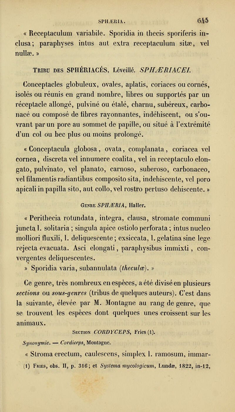 « Receptaculum variabile. Sporidia in thecis sporiferis in- clusa; paraphyses intus aut extra receptaculum sitse, vel nullse. » Tribu des SPHÉRIACÉS, Léveillé. SPHjERIACEL Conceptacles globuleux, ovales, aplatis, coriaces ou cornés, isolés ou réunis en grand nombre, libres ou supportés par un réceptacle allongé, pulviné ou étalé, charnu, subéreux, carbo- nacé ou composé de libres rayonnantes, indéhiscent, ou s'ou- vrant par un pore au sommet de papille, ou situé à l'extrémité d'un col ou bec plus ou moins prolongé. « Conceptacula globosa, ovata, complanata, coriacea vel cornea, discreta vel innumere coalita, vel in receptaculo elon- gato, pulvinato, vel planato, carnoso, suberoso, carbonaceo, vel filamentis radiantibus composito sita, indéhiscente, vel poro apicali in papilla sito, aut collo, vel rostro pertuso déhiscente. » Genre SPHJERIA, Haller. « Perithecia rotundata, intégra, clausa, stromate communi juncta 1. solitaria ; singula apice ostiolo perforata ; intus nucleo molliori fluxili, 1. déliquescente ; exsiccata, I. gelatina sine lege rejecta evacuata. Asci elongati, paraphysibus immixti, con- vergentes déliquescentes. » Sporidia varia, subannulata (theculœ). » Ce genre, très nombreux en espèces, a été divisé en plusieurs sections ou sous-genres (tribus de quelques auteurs). C'est dans la suivante, élevée par M. Montagne au rang de genre, que se trouvent les espèces dont quelques unes croissent sur les animaux. Section CORDYCEPS, Fries (1). Synonymie. — Cordiceps, Montagne. « Slroma erectum, caulescens, simplex 1. ramosum, immar- (1) Fries, obs. II, p. 316; et Systema mycologicum, Lundœ, 1822, in-12,