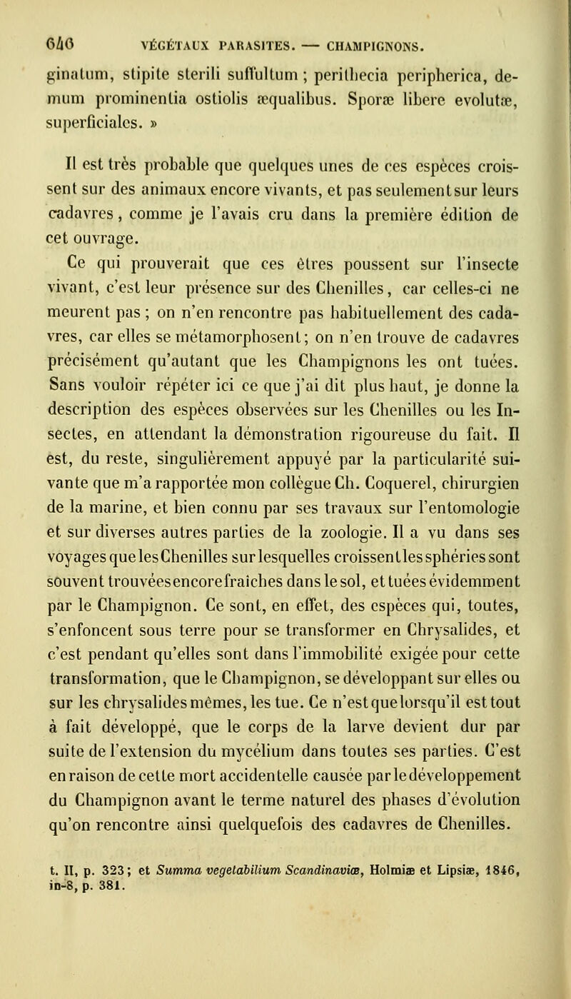 ginatum, stipite sterili suffultum ; perilhecia pcripherica, dé- muni prominentia ostiolis sequalibus. Sporse libère evolutre, superficiales. » II est très probable que quelques unes de ces espèces crois- sent sur des animaux encore vivants, et pas seulement sur leurs cadavres , comme je l'avais cru dans la première édition de cet ouvrage. Ce qui prouverait que ces êtres poussent sur l'insecte vivant, c'est leur présence sur des Chenilles, car celles-ci ne meurent pas ; on n'en rencontre pas habituellement des cada- vres, car elles se métamorphosent; on n'en trouve de cadavres précisément qu'autant que les Champignons les ont tuées. Sans vouloir répéter ici ce que j'ai dit plus haut, je donne la description des espèces observées sur les Chenilles ou les In- sectes, en attendant la démonstration rigoureuse du fait. Il est, du reste, singulièrement appuyé par la particularité sui- vante que m'a rapportée mon collègue Ch. Coquerel, chirurgien de la marine, et bien connu par ses travaux sur l'entomologie et sur diverses autres parties de la zoologie. Il a vu dans ses voyages quelesChenilles surlesquelles croissentlessphériessont souvent trouvéesencorefraiches dans le sol, et tuées évidemment par le Champignon. Ce sont, en effet, des espèces qui, toutes, s'enfoncent sous terre pour se transformer en Chrysalides, et c'est pendant qu'elles sont dans l'immobilité exigée pour cette transformation, que le Champignon, se développant sur elles ou sur les chrysalides mêmes, les tue. Ce n'est que lorsqu'il est tout à fait développé, que le corps de la larve devient dur par suite de l'extension du mycélium dans toutes ses parties. C'est en raison de cette mort accidentelle causée par le développement du Champignon avant le terme naturel des phases d'évolution qu'on rencontre ainsi quelquefois des cadavres de Chenilles. t. II, p. 323; et Summa vegetabilium Scandinaviœ, Holmiae et Lipsiae, 1846, in-8, p. 381.