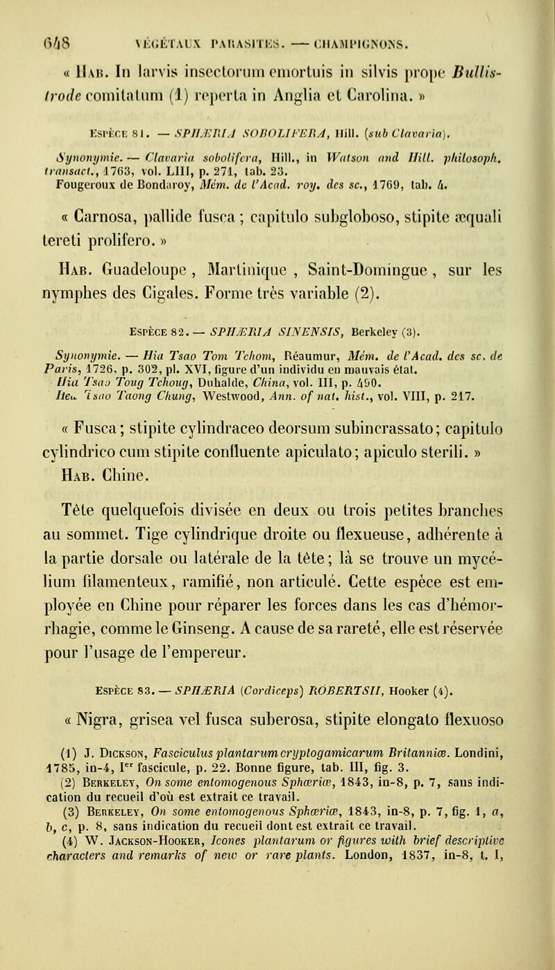 « Hab. In larvis insectorum emortuis in silvis prope Bullis- Irode oomilatum (1) reporta in Anglia et Carolina. » ESPÈCE 81. — SPHJEMA SOBOLIFEB.A, Ilill. (sub Clavaria). Synonymie. — Clavaria sobolifera, Hill., iu Walson and Ilill. pliiloBOpfl. transact., 1763, vol. LUI, p. 271, lab. 23. Fougeroux de Bopdaroy, Mém. de l'Acud. roy. des se., 1769, lab. à. « Carnosa, pallide fusca ; capitule- subgloboso, stipite requali tereti prolifero. » Hab. Guadeloupe, Martinique, Saint-Domingue, sur les nymphes des Cigales. Forme très variable (2). Espèce 82. — SPHMIUA SINENSIS, Berkeley (3). Synonymie. — Rio. Tsao Tom Tcliom, Réaumur, Mém. de l'Âcad. des se, de Paris, 1726. p. 302, pi. XVI, figure d'un individu eu mauvais état. llia Tsao Toug Tchoug, Dubalde, China, vol. III, p. liîiO. heu. Isao Taong Chung, Weslwood, Ann. of nat. hist., vol. VIII, p. 217. « Fusca; stipite cylindraceo deorsum subincrassato; capitulo cylindrico cum stipite contluente apiculato; apiculo sterili. » Hab. Chine. Tète quelquefois divisée en deux ou trois petites branches au sommet. Tige cylindrique droite ou flexueuse, adhérente à la partie dorsale ou latérale de la tète ; là se trouve un mycé- lium filamenteux, ramifié, non articulé. Cette espèce est em- ployée en Chine pour réparer les forces dans les cas d'hémor- rhagie, comme le Ginseng. A cause de sa rareté, elle est réservée pour l'usage de l'empereur. Espèce ZZ. — SPIIJEPJA {Cordiceps) ROEERTSH, Hooker (4). « Nigra, grisea vel fusca suberosa, stipite elongalo llexuoso (1) J. Dickson, Fasciculusplantarumcryptogarnicarum Britanniœ. Londini, 1785, in-4, Ier fascicule, p. 22. Bonne figure, tab. III, fig. 3. (2) Berkeley, Onsome entomogenous Sphœriœ, 1843, in-8, p. 7, saus indi- cation du recueil d'où est extrait ce travail. (3) Berkeley, On some entomogenous Sphœriœ, 1843, in-8, p. 7, fig. 1, a, o, c, p. 8, sans indication du recueil dont est extrait ce travail. (4) W. Jackson-Hooker, Icônes plantarum or figures with brief descriptive characlers and remarks of new or rare plants. London, 1837, in-8, t. I,