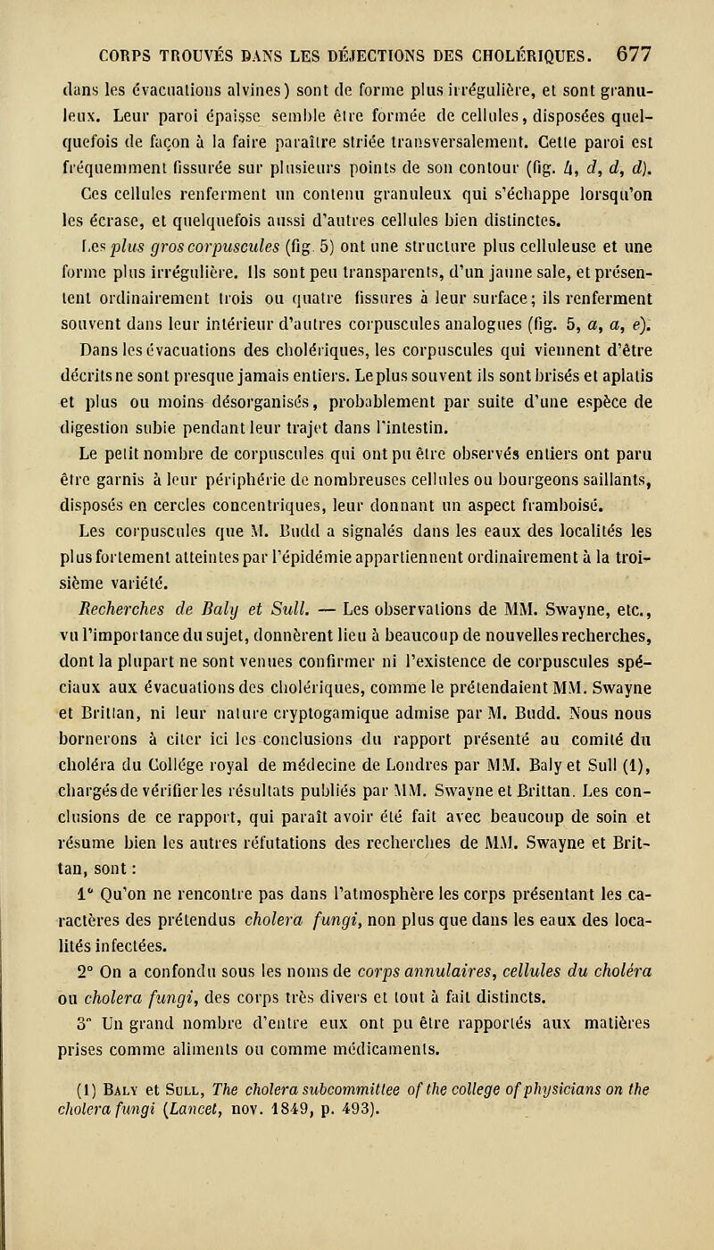 dans les évacuations alvines) sont de forme plus h régulière, et sont granu- leux. Leur paroi épaisse semble eue formée de cellules, disposées quel- quefois de façon à la faire paraître striée transversalement. Cette paroi est fréquemment fissurée sur plusieurs points de son contour (fig. h, d, d, d). Ces cellules renferment un contenu granuleux qui s'échappe lorsqu'on les écrase, et quelquefois aussi d'autres cellules bien distinctes. Les plus gros corpuscules (fig 5) ont une structure plus celluleuse et une forme plus irrégulière. Ils sont peu transparents, d'un jaune sale, et présen- tent ordinairement trois ou quatre fissures à leur surface; ils renferment souvent dans leur intérieur d'autres corpuscules analogues (fig. 5, a, a, e). Dans les évacuations des cholériques, les corpuscules qui viennent d'être décrits ne sont presque jamais entiers. Le plus souvent ils sont brisés et aplatis et plus ou moins désorganisés, probablement par suite d'une espèce de digestion subie pendant leur trajet dans l'intestin. Le pelit nombre de corpuscules qui ont pu être observés entiers ont paru être garnis à leur périphérie de nombreuses cellules ou bourgeons saillants, disposés en cercles concentriques, leur donnant un aspect framboise. Les corpuscules que M. Budd a signalés dans les eaux des localités les plus fortement atteintes par l'épidémie appartiennent ordinairement à la troi- sième variété. Recherches de Baly et Sull. — Les observations de MM. Swayne, etc., vu l'importance du sujet, donnèrent lieu à beaucoup de nouvelles recherches, dont la plupart ne sont venues confirmer ni l'existence de corpuscules spé- ciaux aux évacuations des cholériques, comme le prétendaient MM. Swayne et Britlan, ni leur nature cryptogamique admise par M. Budd. Nous nous bornerons à citer ici les conclusions du rapport présenté au comité du choléra du Collège royal de médecine de Londres par MM. Baly et Sull (1), chargés de vérifier les résultats publiés par MM. Swayne et Brittan. Les con- clusions de ce rapport, qui paraît avoir été fait avec beaucoup de soin et résume bien les autres réfutations des recherches de MM. Swayne et Brit- tan, sont : 1 Qu'on ne rencontre pas dans l'atmosphère les corps présentant les ca- ractères des prétendus choiera fungi, non plus que dans les eaux des loca- lités infectées. 2° On a confondu sous les noms de corps annulaires, cellules du choléra ou choiera fungi, des corps très divers et tout à fait distincts. 3 Un grand nombre d'entre eux ont pu être rapportés aux matières prises comme aliments ou comme médicaments. (1) Baly et Sull, The choiera subcommittee ofthe collège of physicians on the choiera fungi [Lancel, nov. 1849, p. 493).