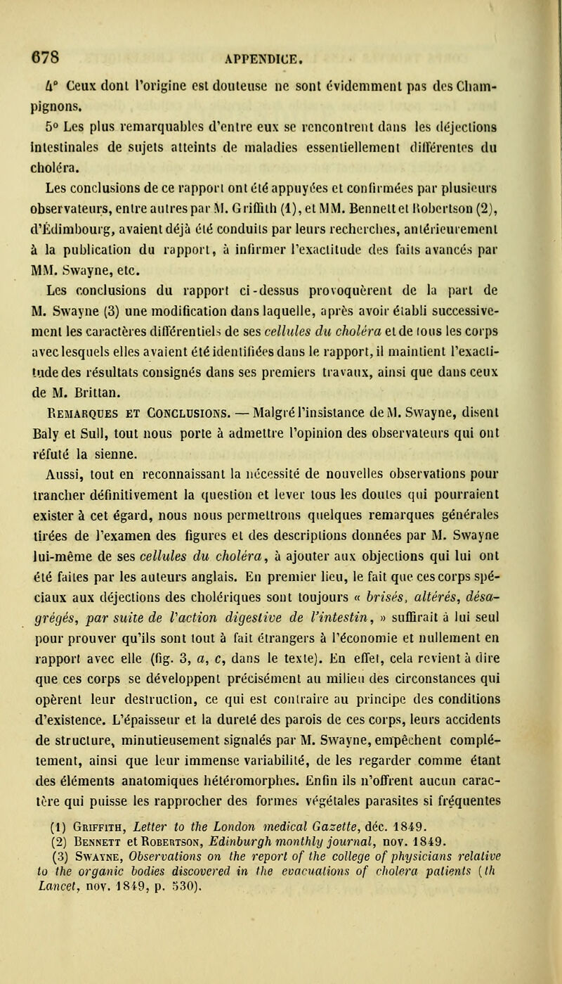 U° Ceux donl l'origine est douteuse ne sont évidemment pas des Cham- pignons. 5° Les plus remarquables d'entre eux se rencontrent clans les déjections intestinales de sujets atteints de maladies essentiellement différentes du choléra. Les conclusions de ce rapport ont été appuyées et confirmées par plusieurs observateurs, entre autres par M. Griffith (1), et MM. Benneltet llobertson (2), d'Edimbourg, avaient déjà été conduits par leurs recherches, antérieurement à la publication du rapport, à infirmer l'exactitude des faits avancés par MM. Swayne, etc. Les conclusions du rapport ci-dessus provoquèrent de la part de M. Swayne (3) une modification dans laquelle, après avoir établi successive- ment les caractères différentiels de ses cellules du choléra et de tous les corps avec lesquels elles avaient été identifiées dans le rapport, il maintient l'exacti- tude des résultats consignés dans ses premiers travaux, ainsi que dans ceux de M. Brittan. Remarques et Conclusions. — Malgré l'insistance de M. Swayne, disent Baly et Sull, tout nous porte à admettre l'opinion des observateurs qui ont réfuté la sienne. Aussi, tout en reconnaissant la nécessité de nouvelles observations pour trancher définitivement la question et lever tous les doutes qui pourraient exister à cet égard, nous nous permettrons quelques remarques générales tirées de l'examen des figures et des descriptions données par M. Swayne lui-même de ses cellules du choléra, à ajouter aux objections qui lui ont été faites par les auteurs anglais. En premier lieu, le fait que ces corps spé- ciaux aux déjections des cholériques sont toujours « brisés, altérés, désa- grégés, par suite de Vaction digeslive de l'intestin, » suffirait à lui seul pour prouver qu'ils sont tout à fait étrangers à l'économie et nullement en rapport avec elle (fig. 3, a, c, dans le texte). En effet, cela revient à dire que ces corps se développent précisément au milieu des circonstances qui opèrent leur destruction, ce qui est contraire au principe des conditions d'existence. L'épaisseur et la dureté des parois de ces corps, leurs accidents de structure, minutieusement signalés par M. Swayne, empêchent complè- tement, ainsi que leur immense variabilité, de les regarder comme étant des éléments anatomiques hétéromorphes. Enfin ils n'offrent aucun carac- tère qui puisse les rapprocher des formes végétales parasites si fréquentes (1) Griffith, Letter to the London médical Gazette, déc. 1849. (2) Bennett et Robemson, Edinburgh monthly journal, nov. 1849. (3) Swayne, Observations on the report of the collège of physicians relative to the organic bodies discovered in the évacuations of choiera patients (th Lancet, nov. 1849, p. 530).