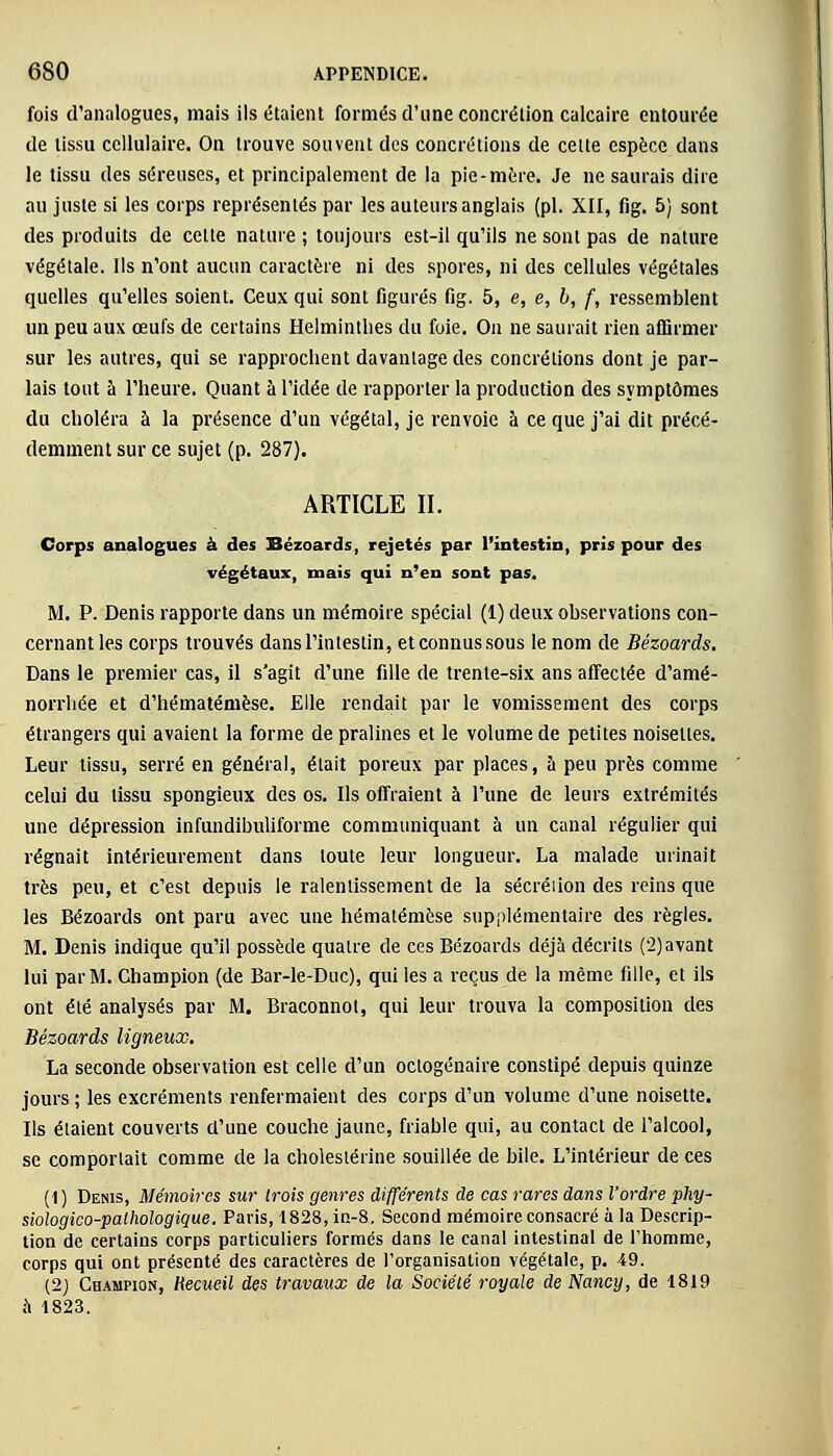 fois d'analogues, mais ils étaient formés d'une concrétion calcaire entourée de tissu cellulaire. On trouve souvent des concrétions de celte espèce dans le tissu des séreuses, et principalement de la pie-mère. Je ne saurais dire au juste si les corps représentés par les auteurs anglais (pi. XII, fig. 5) sont des produits de cette nature ; toujours est-il qu'ils ne sont pas de nature végétale. Ils n'ont aucun caractère ni des spores, ni des cellules végétales quelles qu'elles soient. Ceux qui sont figurés fig. 5, e, e, l, f, ressemblent un peu aux œufs de certains Helminthes du foie. On ne saurait rien affirmer sur les autres, qui se rapprochent davantage des concrétions dont je par- lais tout à l'heure. Quant à l'idée de rapporter la production des symptômes du choléra à la présence d'un végétal, je renvoie à ce que j'ai dit précé- demment sur ce sujet (p. 287). ARTICLE II. Corps analogues à des Bézoards, rejetés par l'intestin, pris pour des végétaux, mais qui n'en sont pas. M. P. Denis rapporte dans un mémoire spécial (1) deux observations con- cernant les corps trouvés dans l'intestin, et connus sous le nom de Bézoards. Dans le premier cas, il s'agit d'une fille de trente-six ans affectée d'amé- norrhée et d'hématémèse. Elle rendait par le vomissement des corps étrangers qui avaient la forme de pralines et le volume de petites noisettes. Leur tissu, serré en général, était poreux par places, à peu près comme celui du tissu spongieux des os. Ils offraient à l'une de leurs extrémités une dépression infundibuliforme communiquant à un canal régulier qui régnait intérieurement dans toute leur longueur. La malade urinait très peu, et c'est depuis le ralentissement de la sécréiion des reins que les Bézoards ont paru avec une hématémèse supplémentaire des règles. M. Denis indique qu'il possède quatre de ces Bézoards déjà décrits (2)avant lui par M. Champion (de Bar-le-Duc), qui les a reçus de la même fille, et ils ont été analysés par M. Braconnot, qui leur trouva la composition des Bézoards ligneux. La seconde observation est celle d'un octogénaire constipé depuis quinze jours ; les excréments renfermaient des corps d'un volume d'une noisette. Ils étaient couverts d'une couche jaune, friable qui, au contact de l'alcool, se comportait comme de la cholestérine souillée de bile. L'intérieur de ces (1) Denis, Mémoires sur trois genres différents de cas rares dans l'ordre phy~ siologico-pathologique. Paris, 1828, in-8. Second mémoire consacré à la Descrip- tion de certains corps particuliers formés dans le canal intestinal de l'homme, corps qui ont présenté des caractères de l'organisation végétale, p. 49. (2) Champion, Recueil des travaux de la Société royale de Nancy, de 1819 à 1823.