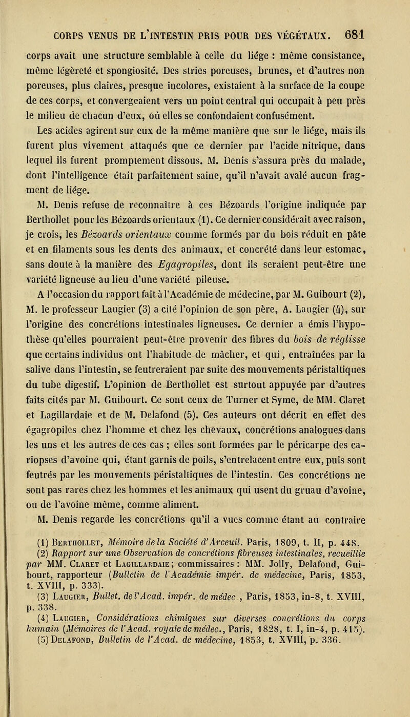 corps avait une structure semblable à celle du liège : même consistance, même légèreté et spongiosité. Des stries poreuses, brunes, et d'autres non poreuses, plus claires, presque incolores, existaient à la surface de la coupe de ces corps, et convergeaient vers un point central qui occupait à peu près le milieu de chacun d'eux, où elles se confondaient confusément. Les acides agirent sur eux de la même manière que sur le liège, mais ils furent plus vivement attaqués que ce dernier par l'acide nitrique, dans lequel ils furent prompiement dissous. M. Denis s'assura près du malade, dont l'intelligence était parfaitement saine, qu'il n'avait avalé aucun frag- ment de liège. M. Denis refuse de reconnaître à ces Bézoards l'origine indiquée par Berthollet pour les Bézoards orientaux (1). Ce dernier considérait avec raison, je crois, les Bézoards orientaux comme formés par du bois réduit en pâte et en filaments sous les dents des animaux, et concrète dans leur estomac, sans doute à la manière des Egagropiles, dont ils seraient peut-être une variété ligneuse au lieu d'une variété pileuse. A l'occasiondu rapport fait à l'Académie de médecine, par M. Guibourt ('2), M. le professeur Laugier (3) a cité l'opinion de son père, A. Laugier (Z|), sur l'origine des concrétions intestinales ligneuses. Ce dernier a émis l'hypo- thèse qu'elles pourraient peut-être provenir des fibres du bois de réglisse que certains individus ont l'habitude de mâcher, et qui, entraînées par la salive dans l'intestin, se feutreraient par suite des mouvements péristaltiques du tube digestif. L'opinion de Berthollet est surtout appuyée par d'autres faits cités par M. Guibourt. Ce sont ceux de l'amer et Syme, de MM. Claret et Lagillardaie et de M. Delafond (5). Ces auteurs ont décrit en effet des egagropiles chez l'homme et chez les chevaux, concrétions analogues dans les uns et les autres de ces cas ; elles sont formées par le péricarpe des ca- riopses d'avoine qui, étant garnis de poils, s'entrelacent entre eux, puis sont feutrés par les mouvements péristaltiques de l'intestin. Ces concrétions ne sont pas rares chez les hommes et les animaux qui usent du gruau d'avoine, ou de l'avoine même, comme aliment. M. Denis regarde les concrétions qu'il a vues comme étant au contraire (1) Berthollet, Mémoire delà Société d'Arceuil. Paris, 1809, t. II, p. 448. (2) Rapport sur une Observation de concrétions fibreuses intestinales, recueillie par MM. Claret et Lagillardaie; commissaires: MM. Jolly, Delafond, Gui- bourt, rapporteur (Bulletin de l'Académie impér. de médecine, Paris, 1853, t. XVIIÏ, p. 333). (3) Laugier, Bullet. deVAcad. impér. demédec , Paris, 1853, in-8, t. XVIII, p. 338. (4) Laugier, Considérations chimiques sur diverses concrétions du corps humain (Mémoires de l'Acad. royale demédec, Paris, 1828, t. I, in-4, p. 415). (5) Delafond, Bulletin de l'Acad. de médecine, 1853, t. XVIII, p. 336.