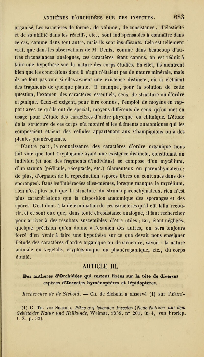 organisé. Los caractères de forme , de volume , de consistance , d'élasticité et de solubilité dans les réactifs, elc., sont indispensables à connaître dans ce cas, comme dans tout autre, mais ils sont insuffisants. Cela est tellement vrai, que dans les observations de M. Denis, comme dans beaucoup d'au- tres circonstances analogues, ces caractères étant connus, on est réduit à faire une hypothèse sur la nature des corps étudiés. En effet, ils montrent bien que les concrétions dont il s'agit n'étaient pas de nature minérale, mais ils ne font pas voir si elles avaient une existence distincte, où si c'étaient des fragments de quelque plante. Il manque, pour la solution de celte question, l'examen des caractères essentiels, ceux de structure ou d'ordre organique. Ceux-ci exigent, pour être connus, l'emploi de moyens en rap- port avec ce qu'ils ont de spécial, moyens différents de ceux qu'on met en usage pour l'étude des caractères d'ordre physique ou chimique. L'étude de la structure de ces corps eût montré si les éléments analomiques qui les composaient étaient des cellules appartenant aux Champignons ou à des plantes phanérogames. D'autre part, la connaissance des caractères d'ordre organique nous fait voir que tout Cryptogame ayant une existence distincte, constituant un individu (et non des fragments d'individus) se compose d'un mycélium, d'un stroma (pédicule, réceptacle, etc.) filamenteux ou parenchymateux ; de plus, d'organes de la reproduction (spores libres ou contenues dans des sporanges). Dans les Tubéracées elles-mêmes, lorsque manque le mycélium, rien n'est plus net que la structure du stroma parenchymateux, rien n'est plus caractéristique que la disposition anatomique des sporanges et des spores. C'est donc à la détermination de ces caractères qu'il eût fallu recou- rir, et ce sont eux que, dans toute circonstance analogue, il faut rechercher pour arriver à des résultats susceptibles d'être utiles ; car, étant négligés, quelque précision qu'on donne à l'examen des autres, on sera toujours forcé d'en venir à faire une hypothèse sur ce que devait nous enseigner l'élude des caractères d'ordre organique ou de structure, savoir : la nature animale ou végétale, cryplogamique ou phanérogamique, etc., du corps étudié. ARTICLE III. Des anthères d'Orchidées qui restent fixées sur la tête de diverses espèces d'Insectes hyménoptères et lépidoptères. Recherches de de Siebold. — Ch. de Siebold a observé (1) sur VEuni- (1) C.-Tu. von Siebold, Pilse auf lebenden Insecten [New Notizen ans dem Gebieteder Natur und Heilkunde, Weimar, 1839, n° 201, in- 4, von Froriep. t. X, p. 33).