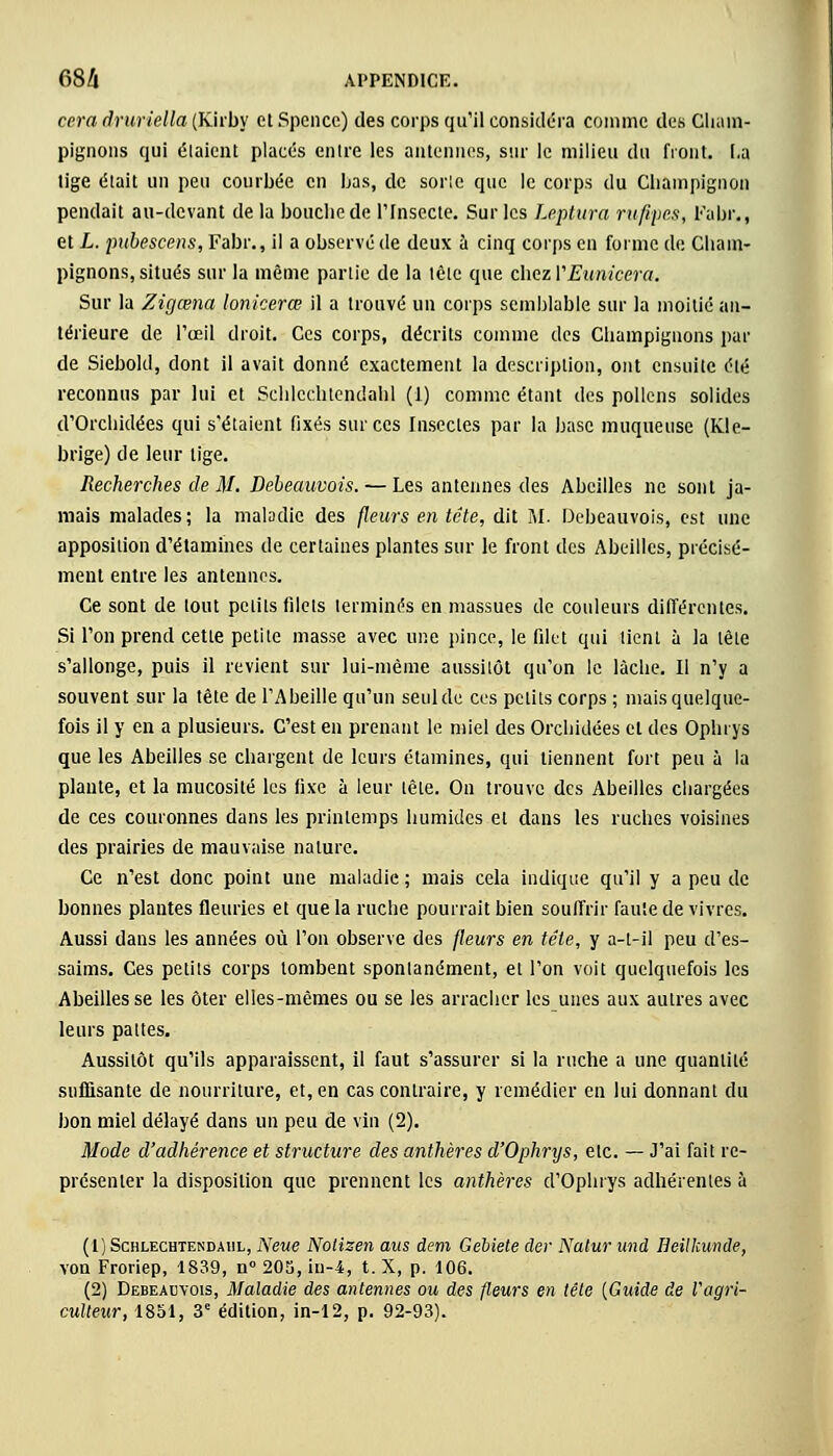 ccra druriella (Kirby et Spcncc) des corps qu'il considéra comme des Cham- pignons qui étaient placés entre les antennes, sur le milieu du front. La tige était un peu courbée en Las, de sorte que le corps du Champignon pendait au-devant de la bouche de l'Insecte. Sur les Leptura rufipes, Fahr., et L. pubescens, Fabr., il a observé de deux à cinq corps en forme de Cham- pignons, situés sur la même partie de la tète que chez YEunicera. Sur la Zigœna lonkerœ il a trouvé un corps semblable sur la moitié an- térieure de l'œil droit. Ces corps, décrits comme des Champignons par de Siebold, dont il avait donné exactement la description, ont ensuite été reconnus par lui et Schlcchtendahl (1) comme étant des pollens solides d'Orchidées qui s'étaient fixés sur ces Insectes par la base muqueuse (Kle- brige) de leur lige. Recherches de M. Debeauvois. — Les antennes des Abeilles ne sont ja- mais malades; la maladie des fleurs en tête, dit M. Debeauvois, est une apposition d'étamines de certaines plantes sur le front des Abeilles, précisé- ment entre les antennes. Ce sont de tout petits filets terminés en massues de couleurs différentes. Si l'on prend cette petite masse avec une pince, le filet qui tient à la tête s'allonge, puis il revient sur lui-même aussitôt qu'on le lâche. Il n'y a souvent sur la tête de l'Abeille qu'un seul de ces petits corps ; mais quelque- fois il y en a plusieurs. C'est en prenant le miel des Orchidées et des Ophrys que les Abeilles se chargent de leurs étamines, qui tiennent fort peu à la plante, et la mucosité les fixe à leur tête. On trouve des Abeilles chargées de ces couronnes dans les printemps humides et dans les ruches voisines des prairies de mauvaise nature. Ce n'est donc point une maladie ; mais cela indique qu'il y a peu de bonnes plantes fleuries et que la ruche pourrait bien souffrir faute de vivres. Aussi dans les années où l'on observe des fleurs en tête, y a-t-il peu d'es- saims. Ces petits corps tombent spontanément, et l'on voit quelquefois les Abeilles se les ôter elles-mêmes ou se les arracher les unes aux autres avec leurs pattes. Aussitôt qu'ils apparaissent, il faut s'assurer si la ruche a une quantité suffisante de nourriture, et, en cas contraire, y remédier en lui donnant du bon miel délayé dans un peu de vin (2). Mode d'adhérence et structure des anthères d'Ophrys, etc. — J'ai fait re- présenter la disposition que prennent les anthères d'Ophrys adhérentes à (1) Schlechtendahl, Neue Notizen aus dem Gebiete der Natur uni Heilkunde, von Froriep, 1839, n° 20S, iu-4, t. X, p. 106. (2) Debeauvois, Maladie des antennes ou des fleurs en tête {Guide de Vagri- culteur, 1851, 3e édition, in-12, p. 92-93).