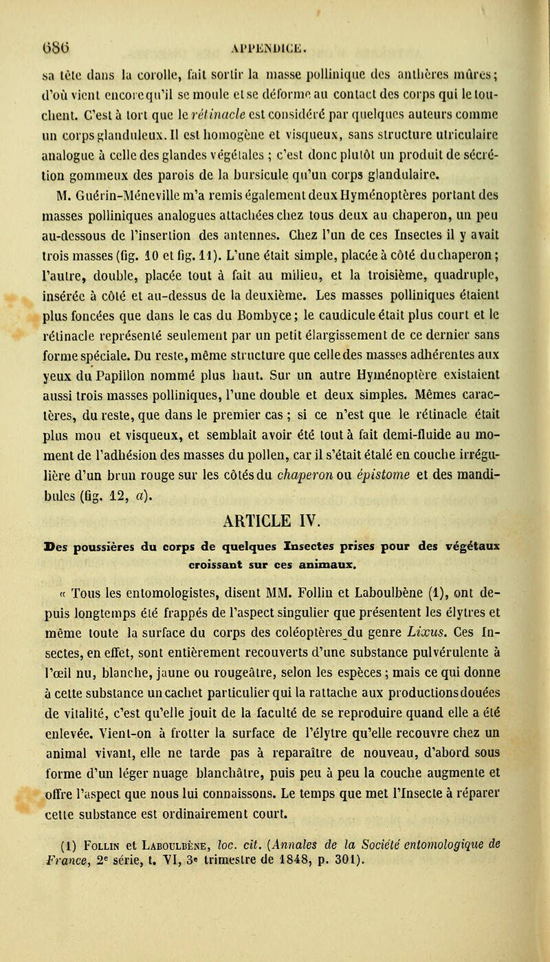 sa tète dans la corolle, fait sortir la masse polliniquc des anthères mûres; d'où vient encore qu'il se moule etse déforme au contact des corps qui le tou- chent. C'est à tort que le rétinacle est considéré par quelques auteurs comme un corpsglandulcux.il est homogène et visqueux, sans structure utriculairc analogue à celle des glandes végétales ; c'est donc plutôt un produit de sécré- tion gommeux des parois de la hursicule qu'un corps glandulaire. M. Guérin-Ménevillem'a remis également deux Hyménoptères portant des masses polliniques analogues attachées chez tous deux au chaperon, un peu au-dessous de l'insertion des antennes. Chez l'un de ces Insectes il y avait trois masses (fig. 10 et fig. 11). L'une était simple, placée à côté du chaperon ; l'autre, douhle, placée tout à fait au milieu, et la troisième, quadruple, insérée à côté et au-dessus de la deuxième. Les masses polliniques étaient plus foncées que dans le cas du Bombyce; le caudicule était plus court et le rétinacle représenté seulement par un petit élargissement de ce dernier sans forme spéciale. Du reste, même structure que celledes masses adhérentes aux yeux du Papiilon nommé plus haut. Sur un autre Hyménoptère existaient aussi trois masses polliniques, l'une double et deux simples. Mêmes carac- tères, du reste, que dans le premier cas ; si ce n'est que le rétinacle était plus mou et visqueux, et semblait avoir été tout à fait demi-fluide au mo- ment de l'adhésion des masses du pollen, car il s'était étalé en couche irrégu- lière d'un brun rouge sur les côtés du chaperon ou épistome et des mandi- bules (fig. 12, a). ARTICLE IV. Des poussières du corps de quelques Insectes prises pour des végétaux croissant sur ces animaux. « Tous les entomologistes, disent MM. Folliu et Laboulbène (1), ont de- puis longtemps été frappés de l'aspect singulier que présentent les élytres et même toute la surface du corps des coléoptères du genre Lixus. Ces In- sectes, en effet, sont entièrement recouverts d'une substance pulvérulente à l'œil nu, blanche, jaune ou rougeâtre, selon les espèces ; mais ce qui donne à cette substance un cachet particulier qui la rattache aux productionsdouées de vitalité, c'est qu'elle jouit de la faculté de se reproduire quand elle a été enlevée. Vient-on à frotter la surface de l'élytre qu'elle recouvre chez un animal vivant, elle ne tarde pas à reparaître de nouveau, d'abord sous forme d'un léger nuage blanchâtre, puis peu à peu la couche augmente et offre l'aspect que nous lui connaissons. Le temps que met l'Insecte à réparer cette substance est ordinairement court. (1) Follin et Laboulbène, loc. cit. {Annales de la Sociélé enlomologique de France, 2e série, t. VI, 3» trimestre de 1848, p. 301).