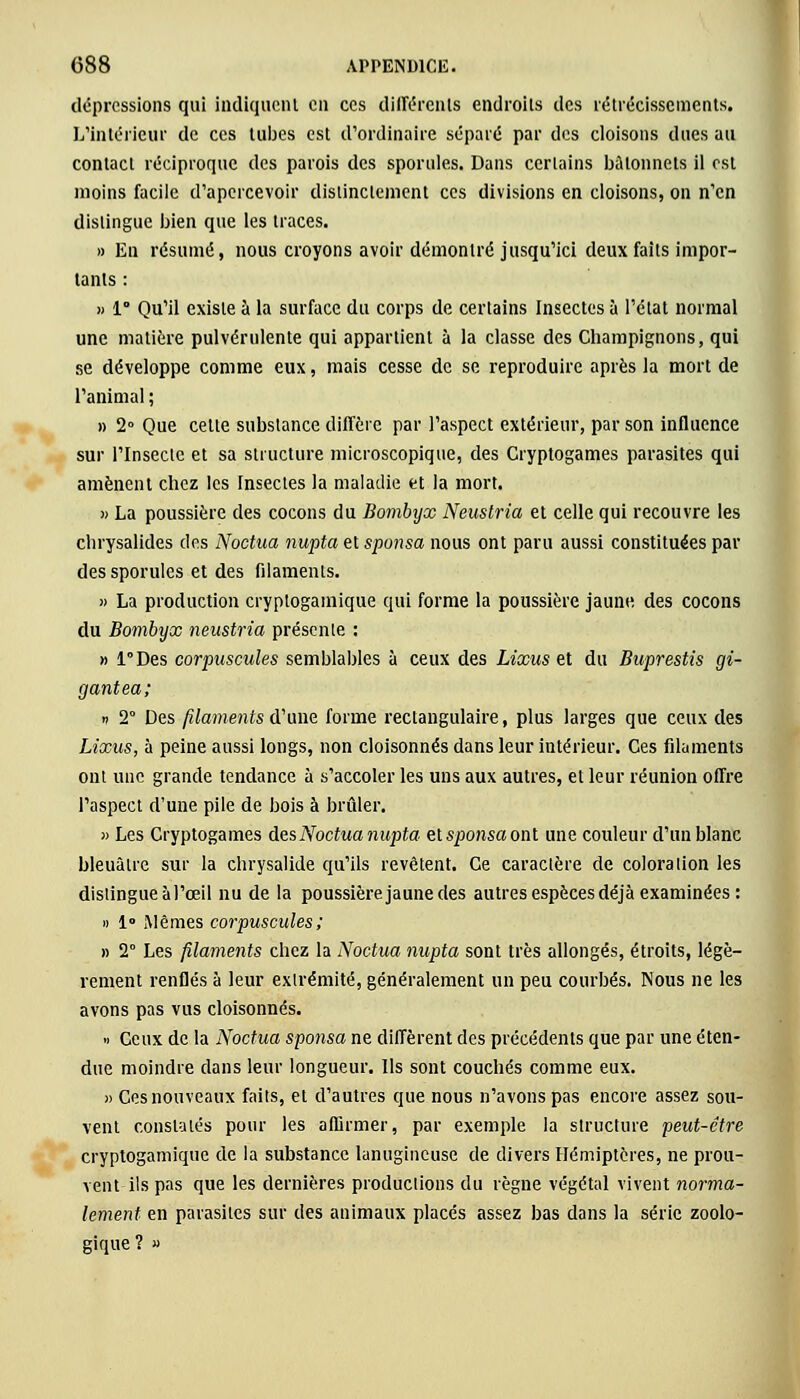 dépressions qui indiquent en ces différents endroits des rétrécissements. L'intérieur de ces tubes est d'ordinaire séparé par des cloisons dues au contact réciproque des parois des sporules. Dans certains bâtonnets il est moins facile d'apercevoir distinctement ces divisions en cloisons, on n'en dislingue bien que les traces. » En résumé, nous croyons avoir démontré jusqu'ici deux faits impor- tants : » 1° Qu'il existe à la surface du corps de certains Insectes à l'état normal une matière pulvérulente qui appartient à la classe des Champignons, qui se développe comme eux, mais cesse de se reproduire après la mort de l'animal ; » 2° Que cette substance diffère par l'aspect extérieur, par son influence sur l'Insecte et sa structure microscopique, des Cryptogames parasites qui amènent chez les Insectes la maladie et la mort. » La poussière des cocons du Bombyx Neustria et celle qui recouvre les chrysalides des Noctua nupta et sponsa nous ont paru aussi constituées par des sporules et des filaments. » La production cryptogamique qui forme la poussière jaune des cocons du Bombyx neustria présente : » l°Des corpuscules semblables à ceux des Lixus et du Buprestis gi- gantea; n 2° Des filaments d'une forme rectangulaire, plus larges que ceux des Lixus, à peine aussi longs, non cloisonnés dans leur intérieur. Ces filaments ont une grande tendance à s'accoler les uns aux autres, et leur réunion offre l'aspect d'une pile de bois à brûler. » Les Cryptogames des Noctua nupta et sponsa ont une couleur d'un blanc bleuâtre sur la chrysalide qu'ils revêtent. Ce caractère de coloration les distingue à l'œil nu de la poussière jaune des autres espèces déjà examinées : » 1° Mêmes corpuscules; » 2° Les filaments chez la Noctua nupta sont très allongés, étroits, légè- rement renflés à leur extrémité, généralement un peu courbés. Nous ne les avons pas vus cloisonnés. » Ceux de la Noctua sponsa ne diffèrent des précédents que par une éten- due moindre dans leur longueur. Ils sont couchés comme eux. » Ces nouveaux faits, et d'autres que nous n'avons pas encore assez sou- vent constatés pour les affirmer, par exemple la structure peut-être cryptogamique de la substance lanugineuse de divers Hémiptères, ne prou- vent ils pas que les dernières productions du règne végétal vivent norma- lement en parasites sur des animaux placés assez bas dans la série zoolo- gique ? »