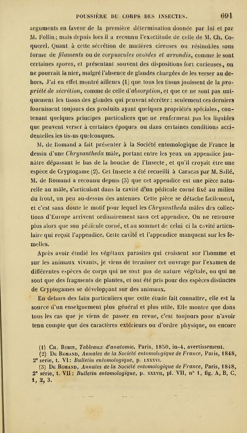 arguments en faveur de la première détermination donnée par lui et par j\l. Follin; mais depuis lors il a reconnu l'exactitude de celle de M. Ch. Co- querel. Quant à celte sécrétion de matières cireuses ou lésinoïdes sous forme de filaments ou de corpuscules ovoïdes et arrondis, comme le sont certaines spores, et présentant souvent des dispositions fort curieuses, on ne pourrait la nier, malgré l'absence de glandes chargées de les verser au de- hors. J'ai en effet montré ailleurs (1) que tous les tissus jouissent de la pro- priété de sécrétion, comme de celle di absorption, et que ce ne sont pas uni- quement les tissus des glandes qui peuvent sécréter: seulement ces derniers fournissent toujours des produits ayant quelques propriétés spéciales, con- tenant quelques principes particuliers que ne renferment pas 1cs liquides que peuvent verser à certaines époques ou dans certaines conditions acci- dentelles les tissus quelconques. ftl. de lîomand a fait présenter à la Société entomologique de France le dessin d'une Chrysantheda mâle, portant entre les yeux un appendice jau- nâtre dépassant le bas de la bouche de l'Insecte, et qu'il croyait être une espèce de Cryptogame (2). Cet Insecte a été recueilli à Caracas par M. Salle. M. de Romand a reconnu depuis (3) que cet appendice est une pièce natu- relle au mâle, s'articulant dans la cavité d'un pédicule corné fixé au milieu du front, un peu au-dessus des antennes. Cette pièce se détache facilement, et c'est sans doute le motif pour lequel les Chrysantheda mâles des collec- tions d'Europe arrivent ordinairement sans cet appendice. On ne retrouve plus alors que son pédicule corné, et au sommet de celui ci la cavité articu- laire qui reçoit l'appendice. Celte cavité et l'appendice manquent sur les fe- melles. Après avoir étudié les végétaux parasites qui croissent sur l'homme et sur les animaux vivants, je viens de terminer cet ouvrage par l'examen de différentes espèces de corps qui ne sont pas de nature végétale, ou qui ne sont que des fragments de plantes, et ont été pris pour des espèces distinctes de Cryptogames se développant sur des animaux. En dehors des faits particuliers que celte étude fait connaître, elle est la source d'un enseignement plus général et plus utile. Elle montre que dans tous les cas que je viens de passer en revue, c'est toujours pour n'avoir tenu compte que des caractères extérieurs ou d'ordre physique, ou encore (1) Ch. Robin, Tableaux cTanalomie, Paris, 1850. in-4, avertissement. (2) De Romand, Annales de la Société entomologique de France, Paiis, 1848, 2e série, t. VI: Bulletin entomologique, p. lxxxvi. (3) De Romaxd, Annales delà Société entomologique de France, Paris, 1818, 2e série, t. Vil: Bulletin entomologique, p. xxxvu, pi. VII, n° 1, fig. A, B, C, i, 2, 3.