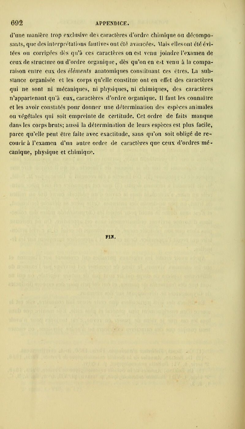d'une manière trop exclusive des caractères d'ordre chimique on décûmpo- sanls, que des interprétations fautives ont été avancées. Mais elles oui éléévi- lées ou corrigées dès qu'à ces caractères on est venu joindre l'examen de ceux de structure ou d'ordre organique, dès qu'on en est venu à la compa- raison en ire eux des éléments anatomiques consiituant ces Êtres. La sub- stance organisée et les corps qu'elle constitue ont en effet des caractères qui ne sont ni mécaniques, ni physiques, ni chimiques, des caractères n'appartenant qu'à eux, caractères d'ordre organique. Il faut les connaître et les avoir constatés pour donner une détermination des espèces animales ou végétales qui soit empreinte de certitude. Cet ordre de faits manque dans les corps bruts; aussi la détermination de leurs espèces est plus facile, parce qu'elle peut être faite avec exactitude, sans qu'on soit obligé de re- courir à l'examen d'un autre ordre de caractères que ceux d'ordres mé- canique, physique et chimique.