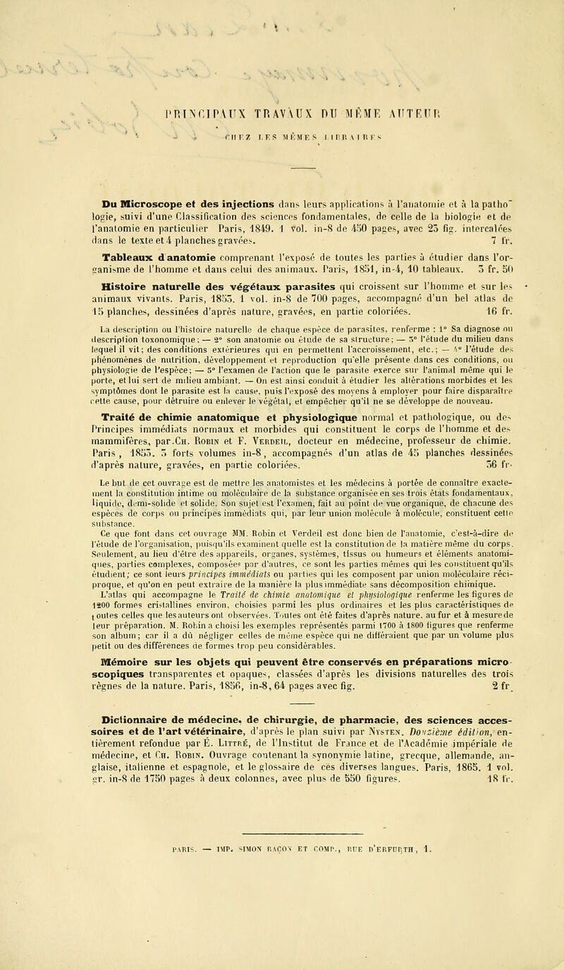 'P.l^r.IPAITX TRAVAUX DU MKHF, AlITRdP, ^ rriF, Z I, KS M MME s iir.R\iui;s Du Microscope et des injections dans leurs applications à raiialoinie et à la patho logie, suivi d'une Classification des sciences fondamentales, de celle de la biologie et de l'analomie en particulier Paris, 1849. 1 vol. in-8 de 450 pages, avec 23 fig. intercalées dans le texte et 4 planches gravées. 7 IV. Tableaux danatomie comprenant l'exposé de toutes les parties à étudier dans l'or- ganisme de l'homme et dans celui des animaux. Paris, 1851, in-4, 10 tableaux. 3 fr. 5(1 Histoire naturelle des végétaux parasites qui croissent sur l'homme et sur les animaux vivants. Paris, 18oô. 1 vol. in-8 de 700 pages, accompagné d'un bel atlas de 15 planches, dessinées d'après nature, gravées, en partie coloriées. 16 fr. La clescriptinn ou l'histoire naturelle de chaque espèce de parasites, renferme : 1° Sa diagnose ou description toxonomique; — 2° son analomie ou étude de sa structure; — S° l'étude du milieu dans lequel il vit; des conditions extérieures qui en permettent l'accroissement, etc.; — h l'élude des phénomènes de nutrition, développement et reproduction qu'elle présente dans ces conditions, ou physiologie de l'espèce; — 5° l'examen de l'action que le parasite exerce sur l'animal même qui le porte, et lui sert de milieu ambiant. — On est ainsi conduit à étudier les alièr.itions morbides et les symptômes dont le parasite est la cause, puis l'exposé des moyens à employer pour faire disparaître cette cause, pour détruire ou enlever le végétal, et empêcher qu'il ne se développe de nouveau. Traité de chimie anatomique et physiologique normal ot pathologique, ou de-- Principes immédiats normaux et morbides qui constituent le corps de l'homme et des mammifères, par.CH. Robin et F. Verdeil, docteur en médecine, professeur de chimie. Paris , 1853. 3 forts volumes in-8, accompagnés d'un atlas de 45 planches dessinées d'après nature, gravées, en partie coloriées, 36 fr- Le but de cet ouvrage est de mettre les anatomistes et les médecins à portée de connaître exacte- ment la constitution intime ou moléculaire de la substance organisée en ses trois états fondamentaux, liquide, demi-solide et solide. Son sujet est l'examen, fait au point de vue organique, de chacune des espèces de corps ou principes immédiats qui, par leur union molécule à molécule, constituent celle substance. Ce que font dans cet ouvrage MM. Robin et Verdeil est donc bien de l'anatomie, c'est-à-dire di' l'élude de l'organisation, puisqu'ils examinent quelle est la constitution de la matière même du corps. Seulement, au Heu d'être des appareils, organes, systèmes, tissus ou humeurs et éléments analomi- ques, parties complexes, composée? par d'autres, ce sont les parties mêmes qui les constituent qu'ils étudient; ce sont leurs principes immédiats ou pailles qui les composent par union moléculaire réci- proque, et qu'on en peut extraire de la manière la plus immédiate sans décomposition chiinique. L'atlas qui accompagne le Traité fie chimie anatomique et physiologique renferme les ligures de ISOO formes cristallines environ, choisies parmi les plus ordinaires et les plus caractéristiques de ( ouïes celles que les auteurs ont observées. Toutes ont élé faites d'après nature, au fur et à mesure de leur préparation. M. Robin a choisi les exemples représentés parmi 1700 à 1800 ligures que renferme son album; car il a dû négliger celles de même espèce qui ne différaient que par un volume plus petit ou des différences de formes trop peu considérables. Mémoire sur les objets qui peuvent être conservés en préparations micro- scopiques transparentes et opaques, classées d'après les divisions naturelles des trois règnes de la nature. Paris, 1856, in-8, 64 pages avec fig. 2 fr Dictionnaire de médecine, de chirurgie, de pharmacie, des sciences acces- soires et de l'art vétérinaire, d'après le plan suivi par Nvsten. nonzitne édition, en- tièrement refondue par É. Littp.é, de l'Institut de France et de l'.^cadémie impériale de médecine, et Ch. Robin. Ouvrage contenant la synonymie latine, grecque, allemande, an- glaise, italienne et espagnole, et le glossaire de ces diverses langues. Paris, 1865. 1 vol, çr. in-8 de 1750 pages à deux colonnes, avec plus de 550 figures. 18 fr. PARIS. — IMP. SIMON RA0O\ ET COMP., RUE r'eRFDRTH , 1.