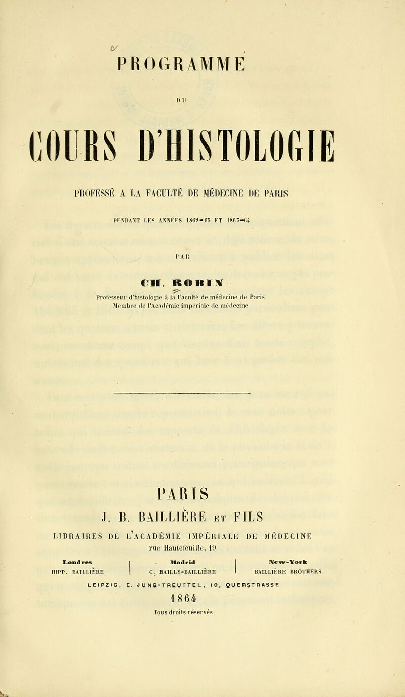 Programme COURS D'HISTOLOGIE PROFESSE A LA FACULTE DE MEDECINE DE PARIS PENDANT LES AN'NKES l862-fi5 ET I8fin-f.l CH. ROBIIV Professeur d'histologie à la Faculté de médecine de Paris Membre de l'Académie impériale de médecine PARIS J. B. BAILLIÈRE et FILS LIBRAIRES DE l'aCADÉMIE IMPÉRIALE DE MÉDECINE rue Hautefeuille, 19 1L.ondres Madrid New-York nipp. lîATr.r.iÈRE C. EAILLY-BAILLIÈRE BAILLIÈRE BROTHERS LEIPZIG, E. J U NG-TREUTTE L , 10, 1864 Tous droits réservés. QUEBSTRASSE