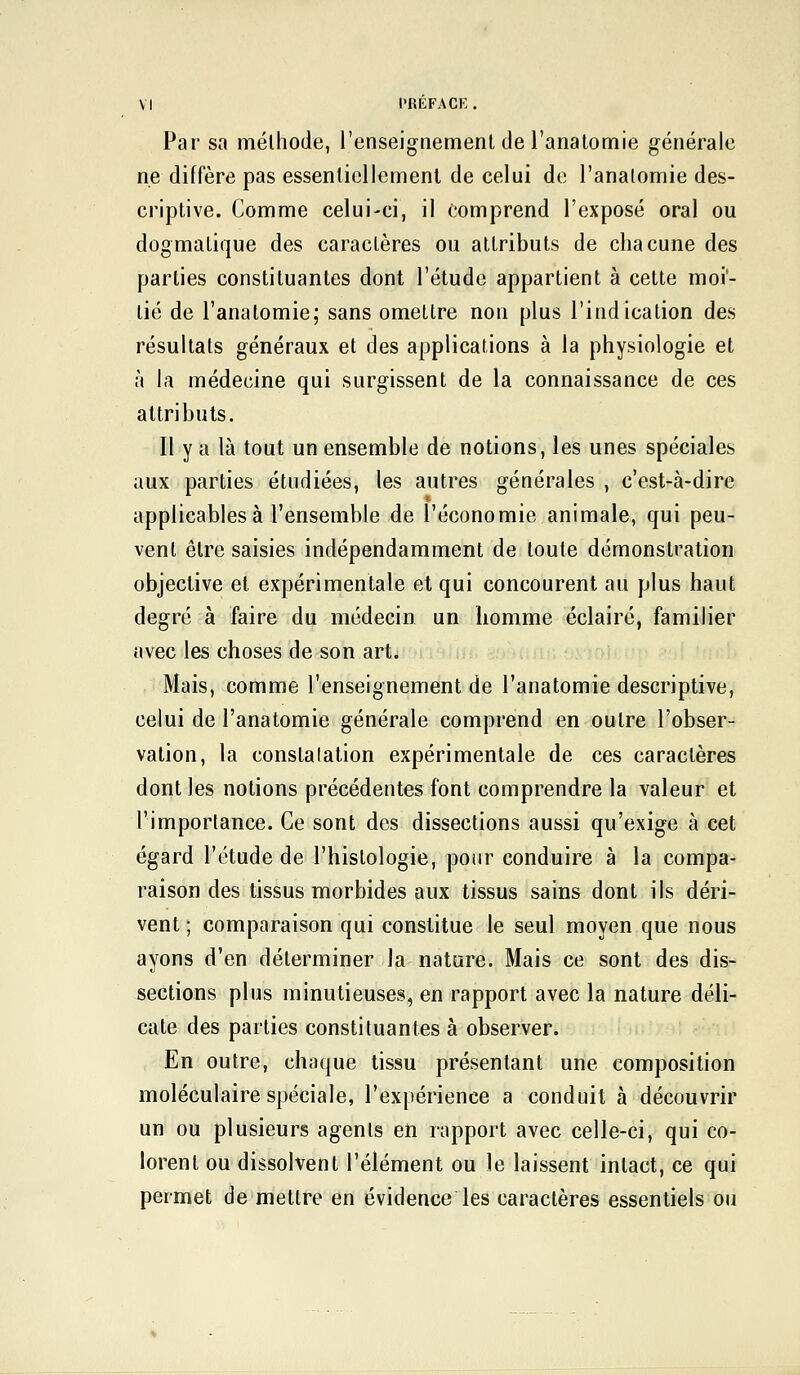 Par sa méthode, l'enseignement de l'anatomie générale ne diffère pas essentiellement de celui de l'anatomie des- criptive. Comme celui-ci, il comprend l'exposé oral ou dogmatique des caractères ou attributs de chacune des parties constituantes dont l'étude appartient à cette moi- tié de l'anatomie; sans omettre non plus l'indication des résultats généraux et des applications à la physiologie et à la médecine qui surgissent de la connaissance de ces attributs. Il y a là tout un ensemble de notions, les unes spéciales aux parties étudiées, les autres générales , c'est-à-dire applicables à l'ensemble de l'économie animale, qui peu- vent être saisies indépendamment de toute démonstration objective et expérimentale et qui concourent au plus haut degré à faire du médecin un homme éclairé, familier avec les choses de son art. Mais, comme l'enseignement de l'anatomie descriptive, celui de l'anatomie générale comprend en outre l'obser- vation, la constalation expérimentale de ces caractères dont les notions précédentes font comprendre la valeur et l'importance. Ce sont des dissections aussi qu'exige à cet égard l'étude de l'histologie, pour conduire à la compa- raison des tissus morbides aux tissus sains dont ils déri- vent ; comparaison qui constitue le seul moyen que nous ayons d'en déterminer la nature. Mais ce sont des dis- sections plus minutieuses, en rapport avec la nature déli- cate des parties constituantes à observer. En outre, chaque tissu présentant une composition moléculaire spéciale, l'expérience a conduit à découvrir un ou plusieurs agents en rapport avec celle-ci, qui co- lorent ou dissolvent l'élément ou le laissent intact, ce qui permet de mettre en évidence les caractères essentiels ou