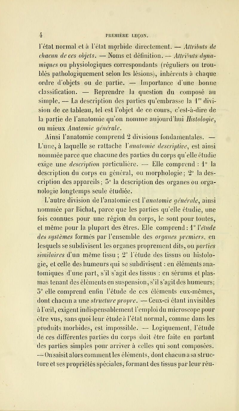 l'état normal et à l'élat morbide directement. — Attributs de chacun de ces objets. — Noms et définilion. — Attrlhtts dyna- miques ou physiologiques correspondants (réguliers ou trou- blés palhologiquement selon les lésions), inhérents à chaque ordre d'objets ou de partie. — Importance d'une bonne classification. — Reprendre la question du composé au simple. — La description des parties qu'embrasse la l' divi- sion de ce tableau, tel est l'objet de ce cours, c'est-à-dire de la partie de l'anatomic qu'on nomme aujourd'hui Histologie, ou mieux Anatomie générale. Ainsi ranatomie comprend 2 divisions fondamentales. — L'une, à laquelle se rattache Y anatomie descriptive, est ainsi nommée parce que chacune des parties du corps qu'elle étudie exige une description particulière. — Elle comprend : IMa description du corps en général, ou morphologie ; 2° la des- cription des appareils; 5 la description des organes ou orga- nologie longtemps seule étudiée. L'autre division de l'anatomic est Vanatomie générale, ainsi nommée par Bichat, parce que les parties qu'elle étudie, une fois connues pour une région du corps, le sont pour toutes, et même pour la plupart des êtres. Elle comprend : 1 ïétucle des systèmes formés par l'ensemble des organes premiers., en lesquels se subdivisent les organes proprement dits, ou parties similaires d'un môme tissu ; 2° l'étude des tissus ou histolo- gie, et celle des humeurs qui se subdivisent : en éléments ana- tomiques d'une part., s'il s'agit des tissus : en sérums et plas- mas tenant des éléments en suspension, s'il s'agit des humeurs; 5° elle comprend enfin l'étude de ces éléments eux-mêmes, dont chacun a une structure propre. — Ceux-ci étant invisibles à l'œil, exigent indispensablement l'emploi du microscope pour être vus, sans quoi leur étude à l'état normal, comme dans les produits morbides, est impossible. — Logiquement, l'étude de ces différentes parties du corps doit être faite en partant des parties simples pour arriver à celles qui sont composées. — On saisit alors comment les éléments, dont chacun a sa struc- ture et ses propriétés spéciales, formant des tissus par leur réu-