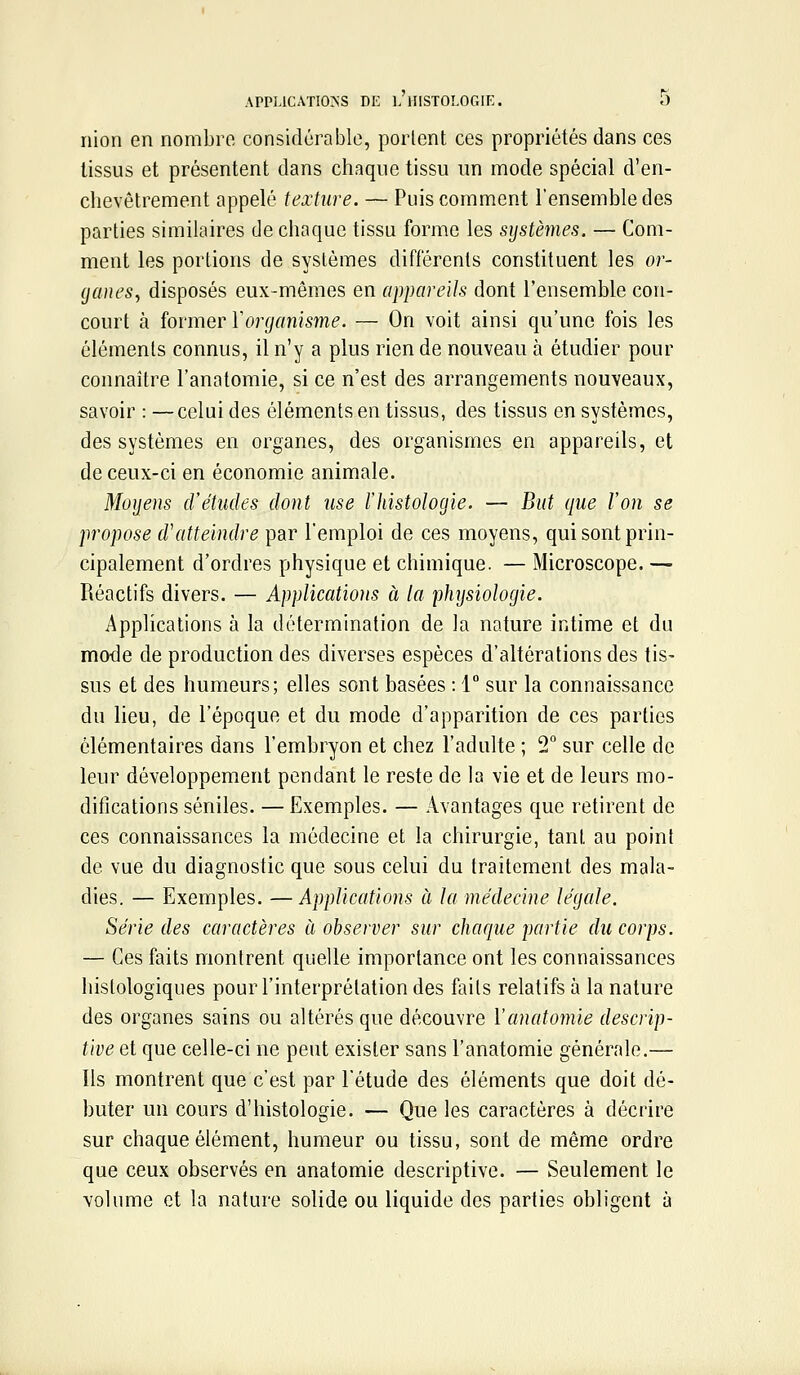 APPLICATIONS DE L HISTOLOGIE. ô nion en nombre considérable, portent ces propriétés dans ces tissus et présentent dans chaque tissu un mode spécial d'en- chevêtrement appelé texture. — Puis comment l'ensemble des parties similaires de chaque tissu forme les systèmes. — Com- ment les portions de systèmes différents constituent les or- ganes, disposés eux-mêmes en appareils dont l'ensemble con- court à former Yorganisme. — On voit ainsi qu'une fois les éléments connus, il n'y a plus rien de nouveau à étudier pour connaître l'anatomie, si ce n'est des arrangements nouveaux, savoir : — celui des éléments en tissus, des tissus en systèmes, des systèmes en organes, des organismes en appareils, et de ceux-ci en économie animale. Mûijens d'études dont use l'histologie. — But que l'on se propose d'atteindre par l'emploi de ces moyens, qui sont prin- cipalement d'ordres physique et chimique. — Microscope. — Réactifs divers. — Applications à la phijsiologie. Applications à la détermination de la nature intime et du mode de production des diverses espèces d'altérations des tis- sus et des humeurs; elles sont basées : 1 sur la connaissance du lieu, de l'époque et du mode d'apparition de ces parties élémentaires dans l'embryon et chez l'adulte ; 2° sur celle de leur développement pendant le reste de la vie et de leurs mo- difications séniles. — Exemples. — Avantages que retirent de ces connaissances la médecine et la chirurgie, tant au point de vue du diagnostic que sous celui du traitement des mala- dies. — Exemples. — Applications à la médecine légale. Série des caractères à observer sur chaque partie du corps. — Ces faits montrent quelle importance ont les connaissances histologiques pour l'interprétation des faits relatifs à la nature des organes sains ou altérés que découvre Vanatomle descrip- tive et que celle-ci ne peut exister sans l'anatomie générale.— Ils montrent que c'est par l'étude des éléments que doit dé- buter un cours d'histologie. — Que les caractères à décrire sur chaque élément, humeur ou tissu, sont de même ordre que ceux observés en anatomie descriptive. — Seulement le volume et la nature solide ou liquide des parties obligent à