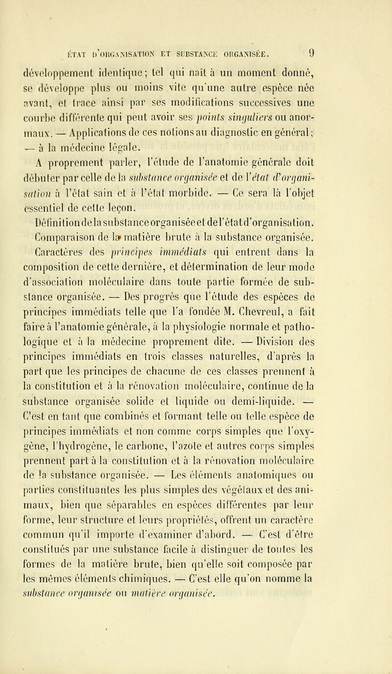 développement identique ; tel qui nait à un moment donné, se développe plus ou moins vite qu'une autre espèce née avant, et trace ainsi par ses modifications successives une courbe différente qui peut avoir ses points singuliers ou anor- maux. — Applications de ces notions au diagnostic en général; — à la médecine légale. A proprement parler, l'étude de l'anatomie générale doit débuter par celle de la substance organisée et de Yétat d'organi- sation à l'état sain et à l'état morbide. — Ce sera là l'objet essentiel de cette leçon. Défini tionde la substance organisée et del'état d'organisation. Comparaison de la» matière brute à la substance organisée. Caractères des principes immédiats qui entrent dans la composition de cette dernière, et détermination de leur modo d'association moléculaire dans toute partie formée de sub- stance organisée. — Des progrès que l'étude des espèces de principes immédiats telle que l'a fondée M. Chevreul, a fait faire à l'anatomie générale, à la physiologie normale et patho- logique et à la médecine proprement dite. — Division des principes immédiats en trois classes naturelles, d'après la part que les principes de chacune de ces classes prennent à la constitution et à la rénovation moléculaire, continue de la substance organisée solide et liquide ou demi-liquide. — C'est en tant que combinés et formant telle ou telle espèce de principes immédiats et non comme corps simples que l'oxy- gène, l'hydrogène, le carbone, l'azote et autres corps simples prennent part à la constitution et à la rénovation moléculaire de la substance organisée. — Les éléments anatomiques ou parties constituantes les plus simples des végétaux et des ani- maux, bien que séparables en espèces différentes par leur forme, leur structure et leurs propriétés, offrent un caractère commun qu'il importe d'examiner d'abord. — C'est d'être constitués par une substance facile à distinguer de toutes les formes de la matière brute, bien qu'elle soit composée par les mêmes éléments chimiques. — C'est elle qu'on nomme la substance organisée ou matière organisée.