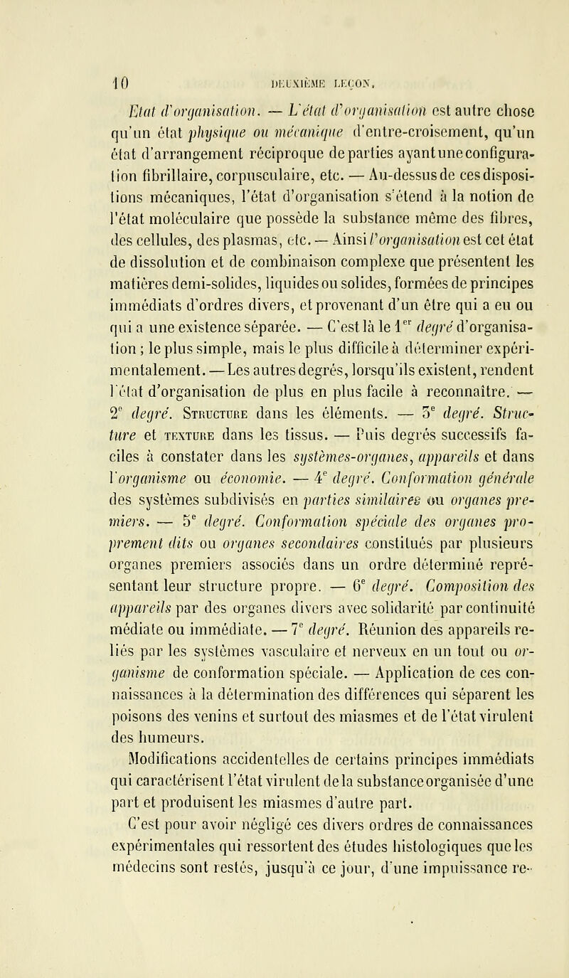 \0 dklxiimMI': lkçûx. Etat (Vorganisation. — L'état cforganisathm est autre cliose qu'un èinl physique ou mécanique dentre-croisement, qu'un état d'arrangement réciproque départies ayant une configura- tion fibrillaire, corpusculaire, etc. — Au-dessus de ces disposi- tions mécaniques, l'état d'organisation s'étend à la notion de l'état moléculaire que possède la substance même des fibres, des cellules, des plasmas, etc. — kmûPorganisationù'Ai cet état de dissolution et de combinaison complexe que présentent les matières demi-solides, liquides ou solides, formées de principes immédiats d'ordres divers, et provenant d'un être qui a eu ou qui a une existence séparée. — C'est là le 1'' degré d'organisa- tion ; le plus simple, mais le plus difficile à déterminer expéri- mentalement. — Les autres degrés, lorsqu'ils existent, rendent lélat d'organisation déplus en plus facile à reconnaître.— 2 degré. Structure dans les éléments. — S* degré. StrnC' titre et texture dans les tissus. — Puis degrés successifs fa- ciles à constater dans les systèmes-organes^ appareils et dans Vorganisme ou économie. — 4'' degré. Conformation générale des systèmes subdivisés en parties similaires ou organes pre- miers. — 5 degré. Conformation spéciale des organes pro- prement dits ou organes secondaires constitués par plusieurs organes premiers associés dans un ordre déterminé repré- sentant leur structure propre. — 6® degré. Composition des appareils i)Qir des organes divers avec solidarité par continuité médiate ou immédiate. — 7 degré. Réunion des appareils re- liés par les systèmes vasculaire et nerveux en un tout ou or- ganisme de conformation spéciale. — Application de ces con- naissances à la détermination des différences qui séparent les poisons des venins et surtout des miasmes et de l'état virulent des humeurs. Modifications accidentelles de certains principes immédiats qui caractérisent l'état virulent de la substance organisée d'une part et produisent les miasmes d'autre part. C'est pour avoir négligé ces divers ordres de connaissances expérimentales qui ressortent des études histologiques que les médecins sont restés, jusqu'à ce jour, d'une impuissance re-