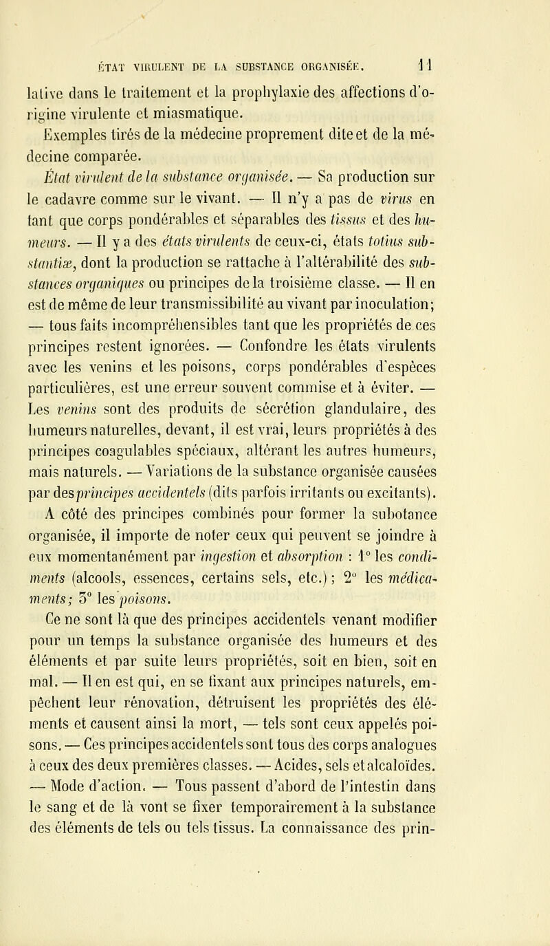 lalive dans le traitement et la prophylaxie des affections d'o- rigine \irulente et miasmatique. Exemples tirés de la médecine proprement dite et de la mé- decine comparée. État virulent de la substance organisée. — Sa production sur le cadavre comme sur le vivant. — Il n'y a pas de virus en tant que corps pondérables et séparables des tissus et des Im- meurs. — Il y a des états virulents de ceux-ci, étals totius sub- stantix, dont la production se rattache à l'altérabilité des sub- stances organiques ou principes delà troisième classe. — Il en est de même de leur transmissibilité au vivant par inoculation; — tous faits incompréhensibles tant que les propriétés de ces principes restent ignorées. — Confondre les états virulents avec les venins et les poisons, corps pondérables d'espèces particulières, est une erreur souvent commise et à éviter. — Les venins sont des produits de sécrétion glandulaire, des humeurs naturelles, devant, il est vrai, leurs propriétés à des principes coagulables spéciaux, altérant les autres humeurs, mais naturels. — Variations de la substance organisée causées par àesprincipes accidentels (dits parfois irritants ou excitants). A côté des principes combinés pour former la subotance organisée, il importe de noter ceux qui peuvent se joindre à eux momentanément par ingestion et absorption : 1° les condi- ments (alcools, essences, certains sels, etc.) ; 2 les médica- ments; 3° les poisons. Ce ne sont là que des principes accidentels venant modifier pour un temps la substance organisée des humeurs et des éléments et par suite leurs propriétés, soit en bien, soit en mal. — Il en est qui, en se fixant aux principes naturels, em- pêchent leur rénovation, détruisent les propriétés des élé- ments et causent ainsi la mort, — tels sont ceux appelés poi- sons. — Ces principes accidentels sont tous des corps analogues à ceux des deux premières classes. — Acides, sels et alcaloïdes. — Mode d'action. — Tous passent d'abord de l'intestin dans le sang et de là vont se fixer temporairement à la substance des éléments de tels ou tels tissus. La connaissance des prin-