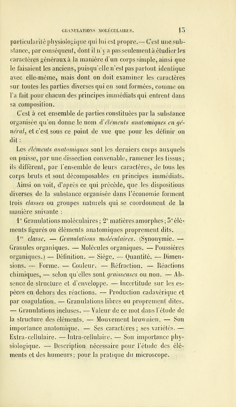 GRANULATIO-NS MOLKCULAIHLS. 15 parliculai'ilû physiologique qui lui est propre.— Ces! une sub- slance, par conséquent, dont il n'y a pas seulement à étudier les caractères généraux à la manière d'un corps simple, ainsi que le faisaient les anciens, puisqu'elle n'est pas partout idenliquc avec elle-même, mais dont on doit examiner les caractères sur toutes les parties diverses qui en sont formées, comme on l'a fait pour chacun des principes immédiats qui entrent dans sa composilion. C'est à cet ensemble de parties constituées par la substance organisée qu'on donne le nom d'éléments anatomiques en gé- néral, et c'est sous ce point de vue que pour les définir on dit : Les éléments anatomiques sont les derniers corps auxquels on puisse, par une dissection convenable, ramener les tissus; ils diffèrent, par l'ensemble de leurs caractères, de tous les corps bruts et sont décomposables en principes immédiats. Ainsi on voit, d'après ce qui précède, que les dispositions diverses de la substance organisée dans l'économie forment trois classes ou groupes naturels qui se coordonnent de la manière suivante : 1 Granulations moléculaires; 2 matières amorphes; 5° élé- ments figurés ou éléments anatomiques proprement dits. 1'' classe. — Granulations moléculaires. (Synonymie. — Granules organiques. — Molécules organiques. — Poussières organiques.) — Définition. — Siège. — Quantité. — Dimen- sions. — Forme. — Couleur. — Réfraction. — Réactions chimiques, — selon qu'elles sont graisseuses ou non. — Ab- sence de structure et d'enveloppe. — Incertitude sur les es- pèces en dehors des réactions. — Production cadavérique et par coagulation. — Granulations libres ou proprement dites. — Granulations incluses. — Valeur de ce mot dans l'étude de la structure des éléments. — Mouvement brownien. — Son importance anatomique. — Ses caractères; ses variétés.— Extra-cellulaire. —Intra-cellulaire. — Son importance phy- siologique. — Description nécessaire pour l'étude des élé- ments et des humeurs; pour la pratique du microscope.