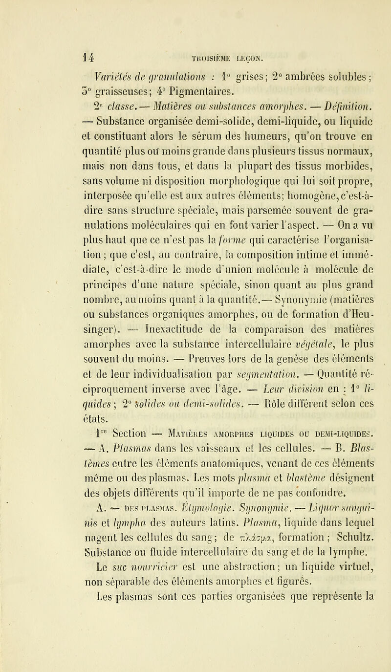 Variétés de granulations : i grises; 2^ ambrées solubles ; j° graisseuses; 4 Pigmentaires. 2'= classe. — Matières ou substances amorplies. —Définition. — Substance organisée demi-solide, demi-liquide, ou liquide et constituant alors le sérum des humeurs, qu'on trouve en quantité plus o\î moins grande dans plusieurs tissus normaux, mais non dans tous, et dans la plupart des tissus morbides, sans volume ni disposition morphologique qui lui soit propre, interposée qu'elle est aux autres éléments; homogène,c'est-à- dire sans structure spéciale, mais parsemée souvent de gra- nulations moléculaires qui en font varier l'aspect. — On a vu plus haut que ce n'est pas la forme qui caractérise l'organisa- tion ; que c'est, au contraire, la composition intime et immé- diate, c'est-à-dire le mode d'union molécule à molécule de principes d'une nature spéciale, sinon quant au plus grand nombre, au moins quant à la quantité.— Synonymie (matières ou substances organiques amorphes, ou de formation d'Heu- singer). — Inexactitude de la comparaison des matières amorphes avec la substance intercellulaire végétale, le plus souvent du moins. — Preuves lors de la genèse des éléments et de leur individualisation par segmentation. — Quantité ré- ciproquement inverse avec l'âge. — Lear division en | 1° li- quides ; 2° solides ou demi-solides. — Rôle différent selon ces états. l' Section — Matières amorphes liquides ou demi-liquides. — A. Plasmas dans les vaisseaux et les cellules. — B. Blas- tèmes entre les cléments anatomiques, venant de ces éléments même ou des plasmas. Les mois plasma et blastème désignent des objets différents qu'il importe de ne pas confondre. A. — Des PLASMAS. Ltymologie. Sijnomjmie. — Licluor sangui- nis et lymphu des auteurs latins. Plasma, liquide dans lequel nagent les cellules du sang; de 7:'}J.':\ja^ formation ; Schultz. Substance ou fluide intercellulairc du sang et de la lymphe. Le suc nourricier est une abstraction; un liquide virtuel, non séparable des éléments amorphes et figurés. Les plasmas sont ces parties organisées que représente la