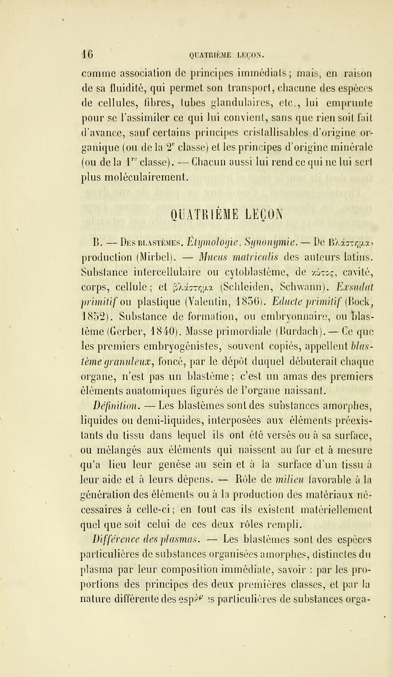 comme association de principes immédials; mais, en raison de sa fluidité, qui permet son transport, chacune des espèces de cellules, libres, tubes glandulaires, etc., lui emprunte pour se l'assimiler ce qui lui convient, sans que rien soit l'ait d'avance, sauf certains principes cristallisables d'origine or- ganique (ou de la 2^ classe) et les principes d'origine minérale (ou de la V classe). — Chacun aussi lui rend ce qui ne lui sert plus moléculairement. QUATRIEME LEÇON B. — Desblastèmes. Étymologie. Synonymie. — De Eli::-r,iiy.i production (Mirbcl). — Mucus matricalis des auteurs latins. Substance intercellulaire ou cytoblastème, de y.j-or, cavité, corps, cellule; et (iAâc^rrjixa (Schleiden, Schwann). Exsudât primitif ou plastique (Valentin, 1836). Educte primitif {Bock, 1852). Substance de formation, ou embryonnaire, ou Llas- tème (Gerber, 1840). Masse primordiale (Burdach). — Ce que les premiers embryogénistes, souvent copiés, appellent blas- tème granuleuXj foncé, par le dépôt duquel débuterait chaque organe, n'est pas un blastéme ; c'est un amas des premiers éléments anatomiques figurés de l'organe naissant. Définition. —Les blastèmes sont des substances amorphes, liquides ou demi-liquides, interposées aux éléments préexis- tants du tissu dans lequel ils ont été versés ou à sa surface, ou mélangés aux éléments qui naissent au fur et à mesure qu'a lieu leur genèse au sein et à la surfoce d'un tissu à leur aide et à leurs dépens. — Rôle de milieu favorable à la génération des éléments ou à la production des matériaux né- cessaires à celle-ci; en tout cas ils existent matériellement quel que soit celui de ces deux rôles rempli. Différence des plasmas. — Les blastèmes sont des espèces particulières de substances organisées amorphes, distinctes du plasma par leur composition immédiate, savoir : par les pro- portions des principes des deux premières classes, et par la nature différente des esp^^' !s particulières de substances oi'ga-