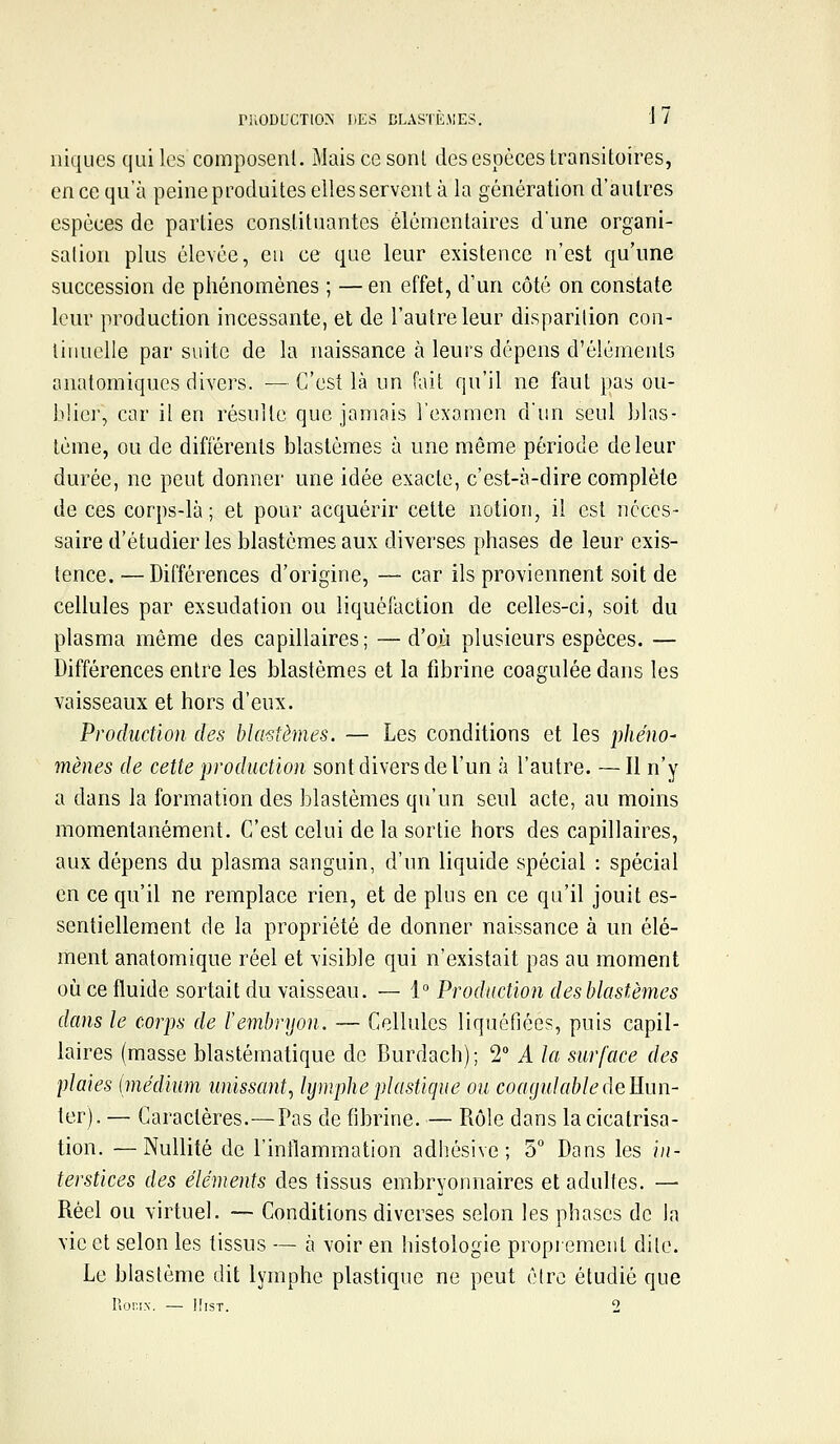 niODUCTIO^ DES CLASTÈ.MES. J 7 niques qui les composenl. Maiscesonl des espèces transitoires, en ce qu'à peine produites elles servent à la génération d'autres espèces de parties constituantes élémentaires d'une organi- salioii plus élevée, eu ce que leur existence n'est qu'une succession de phénomènes ; — en effet, d'un côté on constate leur production incessante, et de l'autre leur disparilion con- tinuelle par suite de la naissance à leurs dépens d'éléments onatomiques divers. —C'est là un fait qu'il ne faut pas ou- blier, car il en résulte que jamais l'examen d'un seul blas- lème, ou de différents blastèmes à une même période de leur durée, ne peut donner une idée exaclc, c'est-à-dire complète de ces corps-là ; et pour acquérir cette notion, il est néces- saire d'étudier les blastèmes aux diverses phases de leur exis- tence. — Différences d'origine, — car ils proviennent soit de cellules par exsudation ou liquéfaction de celles-ci, soit du plasma même des capillaires; —d'où plusieurs espèces. — Différences entre les blastèmes et la fibrine coagulée dans les vaisseaux et hors d'eux. Production des blastèmes. — Les conditions et les phéno- mènes de cette production sont divers de l'un à l'autre. — Il n'y a dans la formation des blastèmes qu'un seul acte, au moins momentanément. C'est celui de la sortie hors des capillaires, aux dépens du plasma sanguin, d'un liquide spécial : spécial en ce qu'il ne remplace rien, et de plus en ce qu'il jouit es- sentiellement de la propriété de donner naissance à un élé- ment anatomique réel et visible qui n'existait pas au moment où ce fluide sortait du vaisseau. — 1° Production desblastèmes dans le corps de l'embryon. — Cellules liquéfiées, puis capil- laires (masse blastématique de Burdach); 2 A la surface des plaies hnédium unissant., lymphe jjlastique ou coagulabledeEun- ter). — Caractères.—Pas de fibrine. — Rôle dans la cicatrisa- tion. — Nullité de l'inflammation adhésive ; 5° Dans les in- terstices des éléments des tissus embryonnaires et adultes. — Réel ou virtuel. — Conditions diverses selon les phases de la vie et selon les tissus — à voir en histologie proprement dile. Le blaslème dit lymphe plastique ne peut être étudié que Roni.N. — HisT. 2