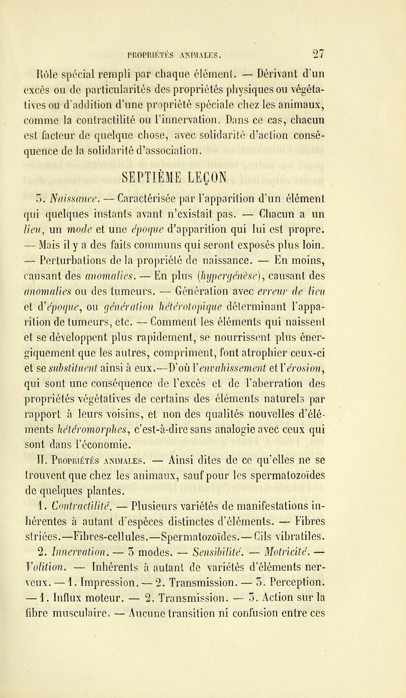 Rôle spécial rempli par chaque élément. — Dérivant d'un excès ou de particularités des propriétés physiques ou végéta- tives ou d'addition d'une propriété spéciale chez les animaux, comme la contractiUté ou l'innervation. Dans ce cas, chacun est facteur de quelque chose, avec solidarité d'action consé- quence de la solidarité d'association. SEPTIÈME LEÇON 0. Naissance. — Caractérisée par l'apparition d'un élément qui quelques instants avant n'existait pas. — Chacun a un Ueu^ un mode et une époque d'apparition qui lui est propre. — Mais il y a des faits communs qui seront exposés plus loin. — Perturbations de la propriété de naissance. — En moins, causant des anomalies. — En plus [hypergénèse), causant des anomalies ou des tumeurs. — Génération avec erreur de lien et d'époque^ ou génération hétérotopique déterminant l'appa- rition de tumeurs, etc. — Comment les éléments qui naissent et se développent plus rapidement, se nourrissent plus éner- giquement que les autres, compriment, font atrophier ceux-ci et se substituent ainsi à eux.—D'où Venvahissement eiVérosion, qui sont une conséquence de l'excès et de l'aberration des propriétés végétatives de certains des éléments naturels par rapport à leurs voisins, et non des qualités nouvelles d'élé- ments hétéramorphes, c'est-à-dire sans analogie avec ceux qui sont dans l'économie. IL Propriétés animales. — Ainsi dites de ce qu'elles ne se trouvent que chez les animaux, sauf pour les spermatozoïdes de quelques plantes. 1. ContractiUté. — Plusieurs variétés de manifestations in- hérentes à autant d'espèces distinctes d'éléments. — Fibres striées.—Fibres-cellules.—Spermatozoïdes. —Cils vibratiles. 2. Innervation. — 3 modes. — Sensibilité. — Motricité. — Volition. — Inhérents à autant do variétés d'éléments ner- veux. — 1. Impression. — 2. Transmission. — 5. Perception. — 1. Influx moteur. — 2. Transmission. — 5, Action sur la fibre musculaire. — Aucune transition ni confusion entre ces