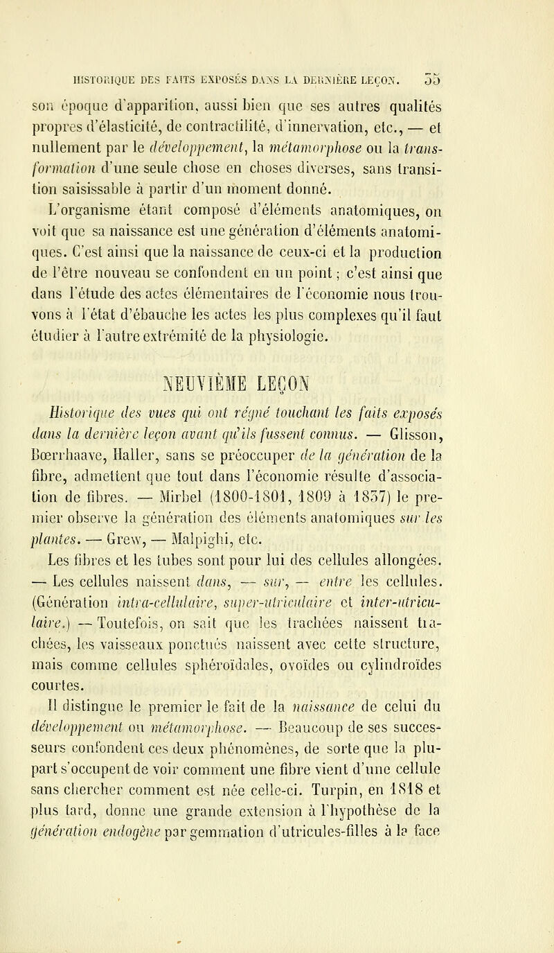 SOU époque d'apparition, aussi bien que ses autres qualités propres d'élasticité, de contractilité, d'innervation, etc., — et nullement par le développement^ la métamorphose ou la trans- formation d'une seule chose en choses diverses, sans transi- tion saisissabie à partir d'un moment donné. L'organisme étant composé d'éléments anatomiques, on voit que sa naissance est une génération d'éléments anatomi- ques. C'est ainsi que la naissance de ceux-ci et la production de l'être nouveau se confondent en un point ; c'est ainsi que dans l'étude des actes élémentaires de l'économie nous trou- vons à l'état d'ébauche les actes les plus complexes qu'il faut étudier à l'autre extrémité de la physiologie. NEUVIÈME LEÇON Historique des vues qui ont régné touchant les faits exposés dans la dernière leçon avant qiHUs fussent connus. — Glisson, Bœrrhaave, Haller, sans se préoccuper de la génération de la fibre, admettent que tout dans l'économie résulte d'associa- tion de libres. — Mirbel (1800-1801, 1809 à 1857) le pre- mier observe la génération des éléments anatomiques sur les plantes. — Grew, — Malpighi, etc. Les fibres et les tubes sont pour lui des cellules allongées. — Les cellules naissent dans, — sur, — entre les cellules. (Génération intra-cellidaire, super-utriculaire et inter-utricu- laire,) —Toutefois, on sait que les trachées naissent tia- chées, les vaisseaux ponctués naissent avec cette structure, mais comme cellules sphéroïdales, ovoïdes ou cylindroïdes courtes. Il distingue le premier le fait de la naissance de celui du développement ou métamorphose. — Beaucoup de ses succes- seurs confondent ces deux phénomènes, de sorte que la plu- part s'occupent de voir comment une fibre vient d'une cellule sans chercher comment est née celle-ci. Turpin, en 1818 et plus tard, donne une grande extension à Ihypothèse de la [iénération endogène ^3r gemmsdion d'utricules-filles à la face