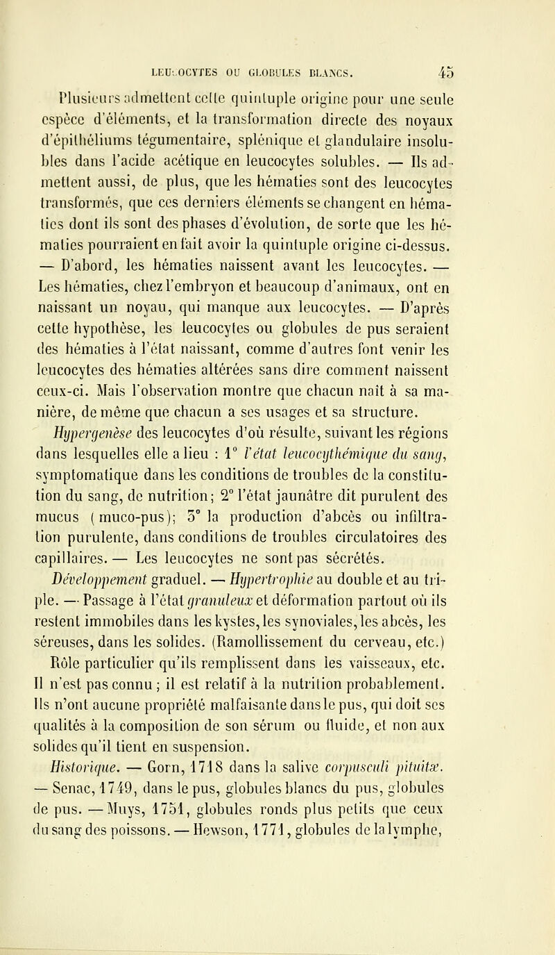 Plusieurs admellcnt celle quiuluple origine pour une seule espèce d'éléments, el la transformation directe des noyaux d'épilhéliums tégumentaire, splénique et glandulaire insolu- bles dans l'acide acétique en leucocytes solubles. — Ils ad- mettent aussi, de plus, que les hématies sont des leucocytes transformés, que ces derniers éléments se changent en héma- ties dont ils sont des phases d'évolution, de sorte que les hé- maties pourraient entait avoir la quintuple origine ci-dessus. — D'abord, les hématies naissent avant les leucocytes. — Les hématies, chez l'embryon et beaucoup d'animaux, ont en naissant un noyau, qui manque aux leucocytes. — D'après cette hypothèse, les leucocytes ou globules de pus seraient des hématies à l'état naissant, comme d'autres font venir les leucocytes des hématies altérées sans dire comment naissent ceux-ci. Mais l'observation montre que chacun naît à sa ma- nière, de même que chacun a ses usages et sa structure. Hypergenèse des leucocytes d'où résulte, suivant les régions dans lesquelles elle a lieu : 1 l'état leucocijtJiémique du sang, symptomatique dans les conditions de troubles de la constilu- tion du sang, de nutrition; 2° l'état jaunâtre dit purulent des mucus (muco-pus); 3° la production d'abcès ou infiltra- tion purulente, dans conditions de troubles circulatoires des capillaires.— Les leucocytes ne sont pas sécrétés. Développement graduel. — Hijpertropltie au double et au tri- ple. — Passage à l'étal granuleux et déformation partout où ils restent immobiles dans les kystes, les synoviales, les abcès, les séreuses, dans les solides. (Ramollissement du cerveau, etc.) Rôle particulier qu'ils remplissent dans les vaisseaux, etc. Il n'est pas connu ; il est relatif à la nutrition probablement, ils n'ont aucune propriété malfaisante dans le pus, qui doit ses qualités à la composition de son sérum ou tluide, et non aux solides qu'il tient en suspension. Historique. — Gorn, 1718 dans la salive corpiisciili pituitx. — Senac, 1749, dans le pus, globules blancs du pus, globules de pus. —Muys, 1751, globules ronds plus petits que ceux du sang des poissons. — Hewson, 1771, globules de la lymphe,