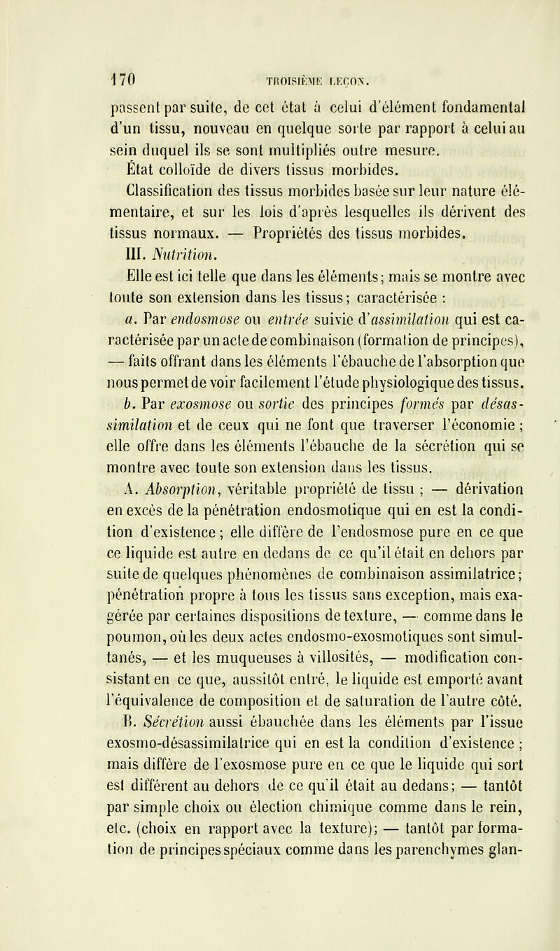 1 70 TROISIBII-: r,p:roN. passent par suite, de cet état à celui d'élément fondamental d'un lissu, nouveau en quelque sorte par rapport à celui au sein duquel ils se sont multipliés outre mesure. État colloïde de divers tissus morbides. Classification des tissus morbides basée sur leur nature élé- mentaire, et sur les lois d'après lesquelles ils dérivent des tissus normaux. — Propriétés des tissus morbides. III. Nutrition. Elle est ici telle que dans les éléments ; mais se montre avec toute son extension dans les tissus ; caractérisée : a. Par endosmose ou entrée suivie A'assimilation qui est ca- ractérisée par un acte de combinaison (formation de principes), — faits offrant dans les éléments l'ébauche de l'absorption que nous permet de voir facilement l'étude physiologique des tissus. b. Par exosmose ou sortie des principes formés par désas- similation et de ceux qui ne font que traverser l'économie ; elle offre dans les éléments l'ébauche de la sécrétion qui se montre avec toute son extension dans les tissus. A. Absorption, véritable propriété de tissu ; — dérivation en excès de la pénétration endosmolique qui en est la condi- tion d'existence ; elle diffère de Tendosmose pure en ce que ce liquide est autre en dedans de ce qu'il était en dehors par suite de quelques phénomènes de combinaison assimilatrice; pénétration propre à tous les tissus sans exception, mais exa- gérée par certaines dispositions de texture, — comme dans le poumon, où les deux actes endosmo-exosmotiques sont simul- tanés, — et les muqueuses à villosités, — modification con- sistant en ce que, aussitôt entré, le liquide est emporté avant l'équivalence de composition et de saturation de l'autre côté. B, Sécrétion aussi ébauchée dans les éléments par l'issue exosmo-désassimilatrice qui en est la condition d'existence ; mais diffère de l'exosmose pure en ce que le liquide qui sort est différent au dehors de ce qu'il était au dedans; — tantôt par simple choix ou élection chimique comme dans le rein, etc. (choix en rapport avec la texture); — tantôt par forma- tion de principes spéciaux comme dans les parenchymes glan-