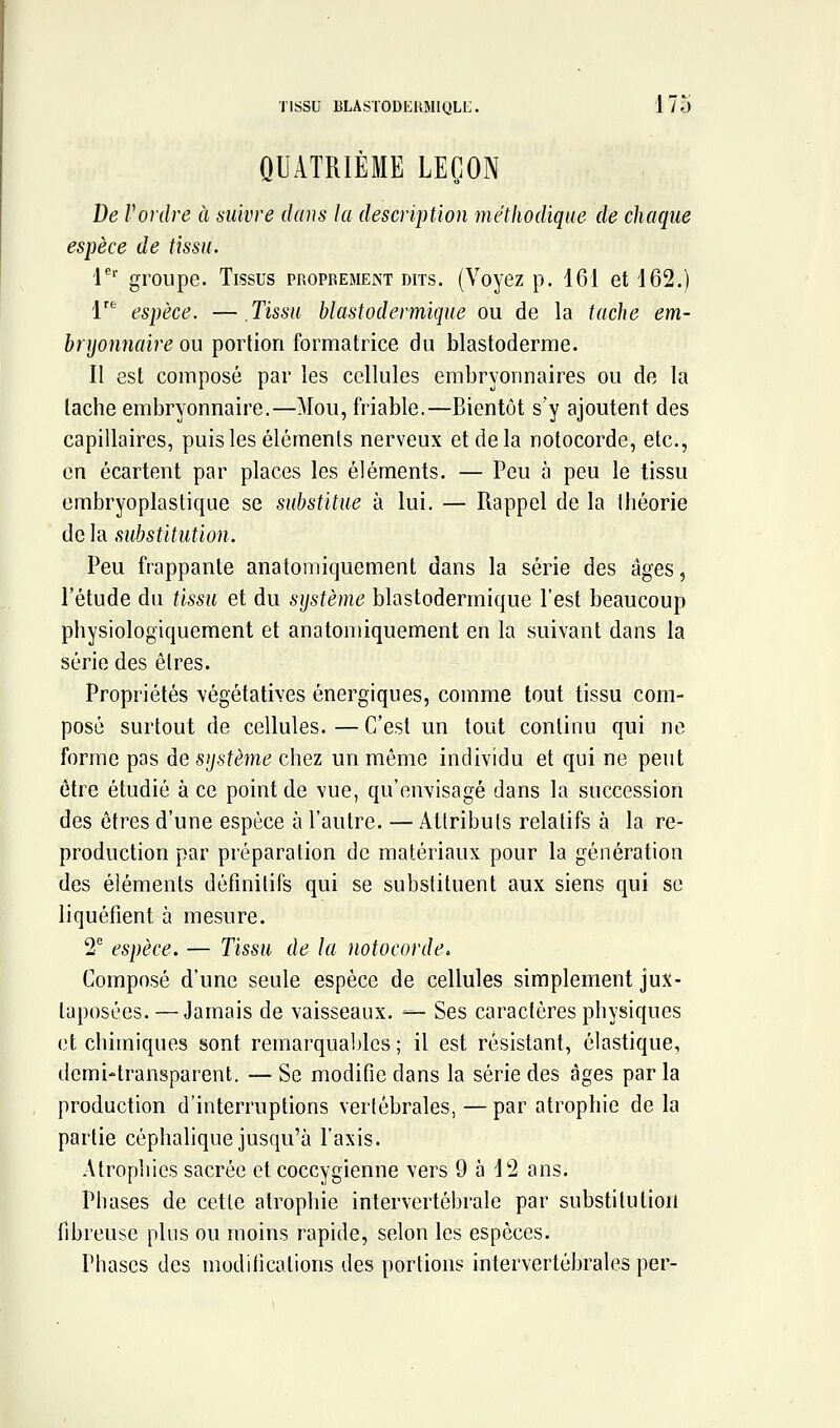 QUATRIÈME LEÇON De Vordre à suivre dans la description méthodique de chaque espèce de tissu. V groupe. Tissus propremekt dits. (Voyez p. 161 et 162.) 1'^ espèce. — Tissu blastodermique ou de la tache em- bryonnaire ou portion formatrice du blastoderme. Il est composé par les cellules embryonnaires ou de la tache embryonnaire.—Mou, friable.—Bientôt s'y ajoutent des capillaires, puis les éléments nerveux et de la notocorde, etc., en écartent par places les éléments. — Peu à peu le tissu embryoplastique se substitue à lui. — Rappel de la théorie de la substitution. Peu frappante anatomiquement dans la série des âges, l'étude du tissu et du système blastodermique l'est beaucoup physiologiquement et anatomiquement en la suivant dans la série des êtres. Propriétés végétatives énergiques, comme tout tissu com- posé surtout de cellules. — C'est un tout continu qui ne forme pas àe système chez un même individu et qui ne peut être étudié à ce point de vue, qu'envisagé dans la succession des êtres d'une espèce à l'autre. — Attributs relatifs à la re- production par préparation de matériaux pour la génération des éléments définitifs qui se substituent aux siens qui se liquéfient à mesure. 1 espèce. — Tissu de la notocorde» Composé d'une seule espèce de cellules simplement jux- taposées.— Jamais de vaisseaux. — Ses caractères physiques et chimiques sont remarquables ; il est résistant, élastique, demi-transparent. — Se modifie dans la série des âges par la production d'interruptions vertébrales, — par atrophie de la partie céphalique jusqu'à l'axis. Atrophies sacrée et coccygienne vers 9 5 12 ans. Phases de cette atrophie intervertébrale par substitution fibreuse plus ou moins rapide, selon les espèces. Phases des modifications des portions intervertébrales per-