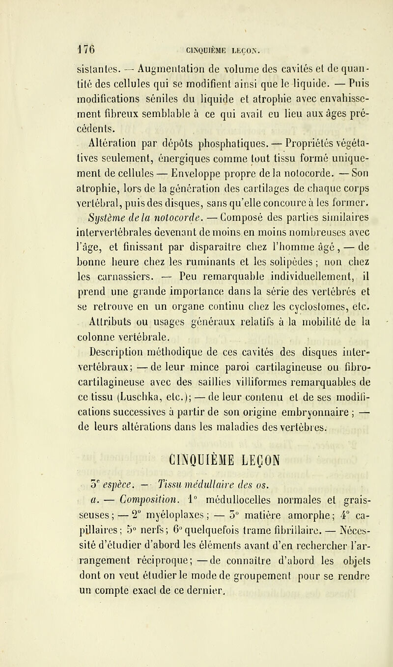 sislanles. — Augmeiilation de volume des cavités et de quan- tité des cellules qui se modifient ainsi que le liquide. — Puis modifications séniles du liquide et atrophie avec envahisse- ment fihreux semblable à ce qui avait eu lieu aux âges pré- cédents. Altération par dépôts phosphatiques. — Propriétés végéta- tives seulement, énergiques comme tout tissu formé unique- ment de cellules — Enveloppe propre de la nolocorde. — Son atrophie, lors de la génération des cartilages de chaque corps vertébral, puis des disques, sans qu'elle concoure à les former. Système delà notocorde. — Composé des parties similaires intervertébrales devenant de moins en moins nombreuses avec l'âge, et finissant par disparaître chez l'homme âgé, — de bonne heure chez les ruminants et les solipèdes ; non chez les carnassiers. — Peu remarquable individuellement, il prend une grande importance dans la série des vertébrés et se retrouve en un organe continu chez les cyclostomes, etc. Attributs ou usages généraux relatifs à la mobilité de la colonne vertébrale. Description méthodique de ces cavités des disques inter- vertébraux; — de leur mince paroi cartilagineuse ou fibro- cartilagineuse avec des saillies villiformes remarquables de ce tissu (Luschka, etc.); — de leur contenu et de ses modifi- cations successives à partir de son origine embryonnaire ; — de leurs altérations dans les maladies des vertèbres. CINQUIÈME LEÇON o espèce, — Tissu médullaire des os. a. — Composition. i° médullocelles normales et grais- seuses ;— 2 myéloplaxes; — 5° matière amorphe; 4° ca- pillaires; 5° nerfs; 6 quelquefois trame fibrillairc. — Néces- sité d'étudier d'abord les éléments avant d'en rechercher l'ar- rangement réciproque; —de connaître d'abord les objets dont on veut étudier le mode de groupement pour se rendre un compte exact de ce dernier.