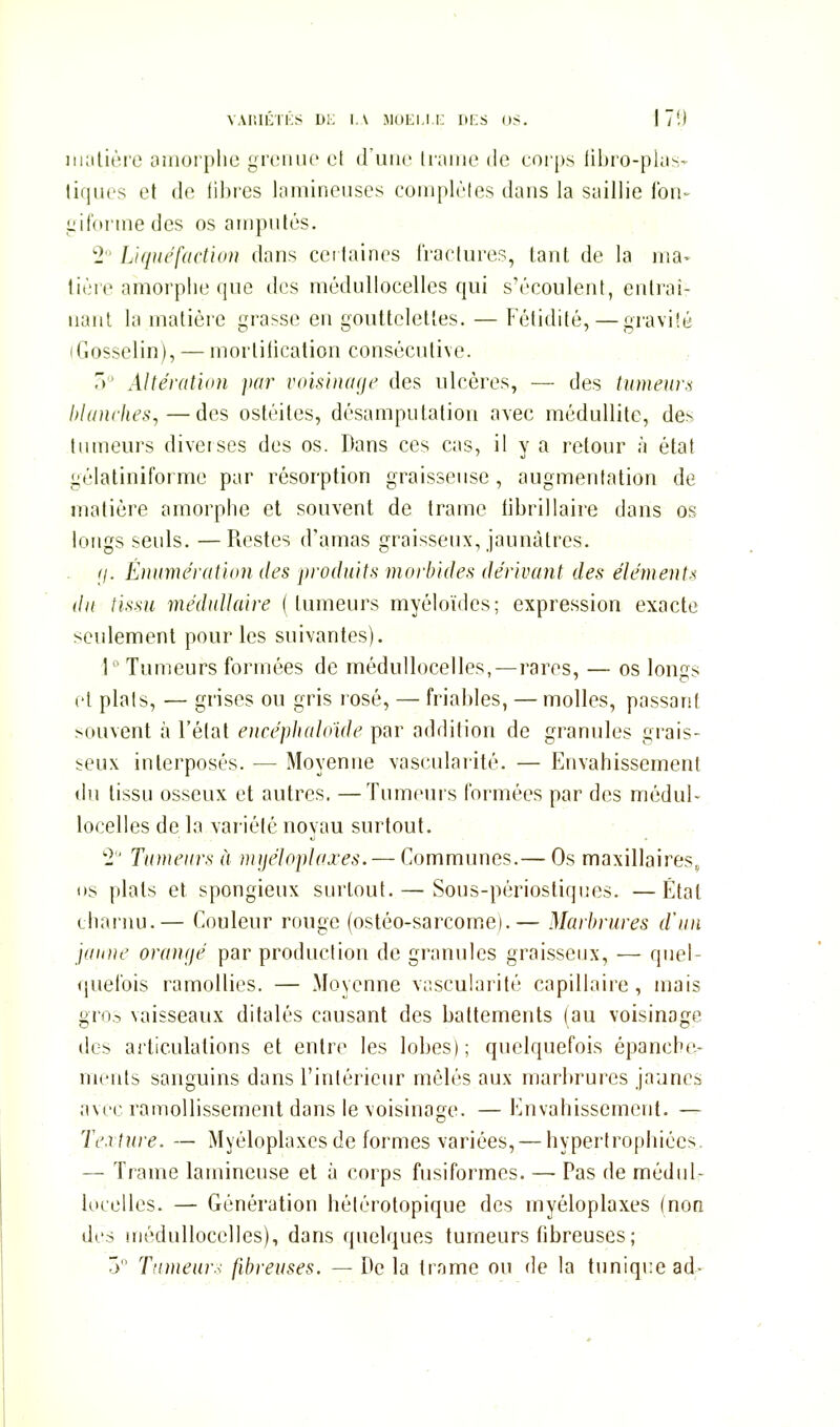 VAIilCTKS DK I,\ MDEl.l.i: liKS OS. 1 /',) iiuilièro Oiiiorplie grciiiic et (ruiic li-;iiiio de corps lihro-pkis- tiques et de libres laminenscs coiiiplèles dans la saillie Ibii- liifonnedes os amputés. 2 Liquéfactiun dans cei laines lïaclures, Lant de la ma- tière amorphe que des médullocelles qui s'écoulent, enlrai- iianl la matière grasse en gouttelelles. — Fétidité, — graviié (Gosselin), — mortification consécutive. 7) Altération par voisinage des ulcères, — des tumeur.^ hianches,—des ostéites, désamputatiou avec méduUitc, des tumeurs diverses des os. Dans ces cas, il y a retour à état gélatiniforme par résorption graisseuse , augmentation de matière amorphe et souvent de trame tibrillaire dans os longs seuls. —Restes d'amas graisseux, jaunâtres. (j. Énumération des produits morbides dérivant des éléments du tissu médullaire (tumeurs myéloïdes; expression exacte seulement pour les suivantes). \'' Tumeurs formées de médullocelles,—rares, — os longs et plais, — grises ou gris rosé, — friables, —molles, passant souvent à l'état encépliahnde par addition de granules grais- seux interposés. — Moyenne vascularité. — Envahissement du tissu osseux et autres. —Tumeurs formées par des médul- locelles de la variété noyau surtout. ■■2' Tumeurs à nnjéloplaxes. — Communes.— Os maxillaires, os plats et spongieux surtout.—• Sous-périostiques. —Étal charnu.— Couleur rouge (ostéo-sarcome).— Marlniires d'un jaune oranijé par production de granules graisseux, — quel- <juelbis ramollies. — Moyenne v;;scu!arité capillaire, mais gro.-, vaisseaux ditalés causant des battements (au voisinage des articulations et entre les lobes); quelquefois épanche- nients sanguins dans l'intérieur mêlés aux marbrures jaunes avec ramollissement dans le voisinage. — Envahissement. — Texture. — Myéloplaxcsde formes variées, — hypertrophiées. — Trame lamineuse et à corps fusiformes. — Pas de mèdiil- iocelles. — Génération hélérotopique des myéloplaxes (non des médullocelles), dans quelques tumeurs fibreuses; 5 Tnmeur.< fibreuses. — De la trame ou de la tunique ad-